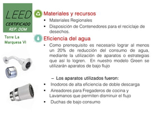 LEED

Materiales y recursos

CERTIFICADO
REP. DOM

 Materiales Regionales
 Disposición de Contenedores para el reciclaje de
desechos.

Torre La
Marquesa VI

Eficiencia del agua
• Como prerrequisito es necesario lograr al menos
un 20% de reducción del consumo de agua,
mediante la utilización de aparatos o estrategias
que así lo logren. En nuestro modelo Green se
utilizarán aparatos de bajo flujo
– Los aparatos utilizados fueron:
 Inodoros de alta eficiencia de doble descarga
 Aireadores para Fregaderos de cocina y
Lavamanos que permiten disminuir el flujo
 Duchas de bajo consumo

 