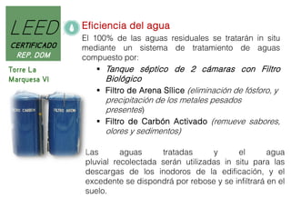 LEED
CERTIFICADO
REP. DOM
Torre La
Marquesa VI

Eficiencia del agua
El 100% de las aguas residuales se tratarán in situ
mediante un sistema de tratamiento de aguas
compuesto por:
 Tanque séptico de 2 cámaras con Filtro

Biológico

 Filtro de Arena Sílice (eliminación de fósforo, y

precipitación de los metales pesados
presentes)
 Filtro de Carbón Activado (remueve sabores,
olores y sedimentos)
Las
aguas
tratadas
y
el
agua
pluvial recolectada serán utilizadas in situ para las
descargas de los inodoros de la edificación, y el
excedente se dispondrá por rebose y se infiltrará en el
suelo.

 