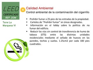 LEED
CERTIFICADO
REP. DOM
Torre La
Marquesa VI

Calidad Ambiental
Control ambiental de la contaminación del cigarrillo
 Prohibir fumar a 25 pies de las entradas de la propiedad.
 Carteles de “Prohibir fumar” en áreas designadas.
 Información en el lobby sobre la política de no
fumar del edificio.
 Reducir las vías sin control de transferencia de humo de
tabaco
(ETS)
entre
las
distintas
unidades
residenciales mediante el sellado de huecos en las
paredes, techos y suelos. 1.25cm2 por cada 100 pies
cuadrados.

 