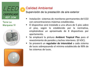 LEED
CERTIFICADO
REP. DOM
Torre La
Marquesa VI

Calidad Ambiental
Supervisión de la prestación de aire exterior
 Instalación sistemas de monitoreo permanentes del CO2
con concentraciones máximas establecidas.
 El dispositivo será instalado a una altura de 5 pies sobre
el piso, según lo establecido por la normativa,
empleándose un aproximado de 8 dispositivos por
apartamento.
 Se empleará la pintura Ambient Tropical Plus para el
revestimiento de paredes y techos interiores. (0 VOC).
 Se proveerá un regulador de intensidad a cada sistema
de luces sobrepasando el mínimo establecido de 90% de
los sistemas de luces.

 