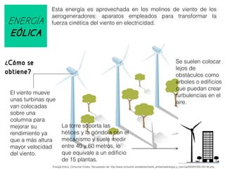ENERGÍA
EÓLICA

Esta energía es aprovechada en los molinos de viento de los
aerogeneradores: aparatos empleados para transformar la
fuerza cinética del viento en electricidad.

Se suelen colocar
lejos de
obstáculos como
arboles o edificios
que puedan crear
turbulencias en el
aire.

¿Cómo se

obtiene?
El viento mueve
unas turbinas que
van colocadas
sobre una
columna para
mejorar su
rendimiento ya
que a más altura
mayor velocidad
del viento.

La torre soporta las
hélices y la góndola con el
mecanismo y suele medir
entre 40 y 60 metros, lo
que equivale a un edificio
de 15 plantas.

Energía Eólica, Consumer Erosky. Recuperado de: http://www.consumer.es/web/es/medio_ambiente/energia_y_ciencia/2004/07/05/140148.php

 