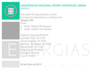 UNIVERSIDAD NACIONAL PEDRO HENRIQUEZ URENA
UNPHU
Facultad de Arquitectura y Artes
Escuela de Arquitectura y Urbanismo
Diseno VIII
Profs.
 Arqto. Miguel Rodriguez
 Arqto. Ruben Hernandez
Gabriel Cepeda 09-0474
Jennifer Pozo 10-1012
Greysi Zapata 10-1016
Maria E. de Padua 10-1128
César Brito 10-1145
Niobe Soto 10-1329
Clorycel Almonte
Luis E. Perez

ENERGIAS
R E N O V A B L E S
23 de Enero de 2013

 