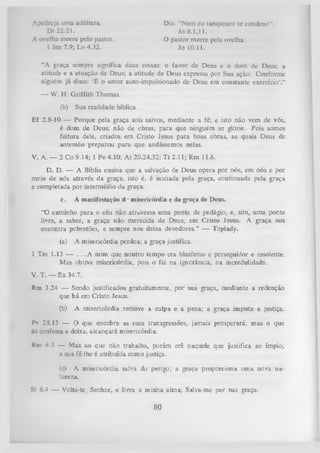 Apedreja uma adúltera.
Dt 22.21.
A ovelha morre pelo pastor.
1 Sm 7.9; Lv 4.32.

Diz: "Nem eu tampouco te condeno”.
Jo 8.1,11.
O pastor morre pela ovelha.
Jo 10.11.

“A graça sempre significa duas coisas: o favor de Deus e o dom de Deus; a
atitude e a atuação de Deus; a atitude de Deus expressa por Sua ação. Conforme
alguém já disse: ‘É o amor auto-impulsionado de Deus em constante exercício’.”
—

W. H. Griffith Thomas.
(b)

Sua realidade bíblica.

Ef 2.8-10 — Porque pela graça sois salvos, mediante a fé; e isto não vem de vós,
é dom de Deus; não de obras, para que ninguém se glorie. Pois somos
feitura dele, criados em Cristo Jesus para boas obras, as quais Deus de
antemão preparou para que andássemos nelas.
V. A .— 2 Co 9.14; 1 Pe4.10; A t 20.24,32; T t2 .1 1 ;R m 11.6.
D. D. — A Bíblia ensina que a salvação de Deus opera por nós, em nós e por
meio de nós através da graça, isto é, é iniciada pela graça, continuada pela graça
e completada por intermédio da graça.
c.

A manifestação d.' misericórdia e da graça de Deus.

"O caminho para o céu não atravessa uma ponte de pedágio, e, sim, uma ponte
livre, a saber, a graça não merecida de Deus, em Cristo Jesus. A graça nos
encontra pobretões, e sempre nos deixa devedores.” — Toplady.
(a)

A misericórdia perdoa; a graça justifica.

1 Tm 1.13 — . . .A mim que noutro tempo era blasfemo e perseguidor e insolente.
Mas obtive misericórdia, pois o fiz na ignorância, na incredulidade.
V. T. —

ê x

34.7.

Rm 3.24 — Sendo justificados gratuitamente, por sua graça, mediante a redenção
que há etn Cristo Jesus.
(b)

A misericórdia remove a culpa e a pena; a graça imputa a justiça.

Pv28.13 — O que encobre as suas transgressões, jamais
confessa e deixa, alcançará misericórdia.
Rm

prosperará; mas o que

4.5 — Mas ao que não trabalha, porém crê naquele que justifica ao ímpio,
a sua fé lhe é atribuída como justiça.
(c) A misericórdia salva do perigo; a graça proporciona uma nova na­
tureza.

SJ 6.4 — Volta-te, Senhor, e livra a m inha alma; Salva-me por tua graça.

80

 