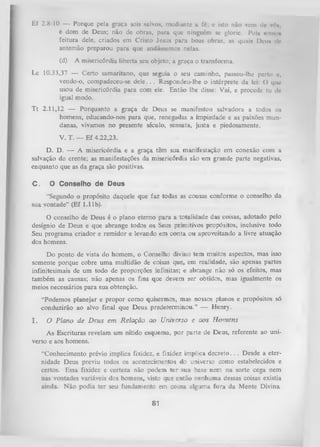 Ef 2.8-10 — Porque pela graça sois salvos, mediante a fé; e isto não vem de vrt»,
é dom de Deus; não dc obras, para que ninguém se glorie. Polx muno»
feitura dele, criados cm Cristo Jesus para boas obras, as quais Deu* dc
antemão preparou para que andássemos nelas.
(d)

A misericórdia liberta seu objeto; a graça o transforma.

Lc 10.33,37 — Certo samaritano, que seguia o seu caminho, passou-lhe perto o,
vendo-o, compadeceu-se d e le .. . Respondeu-lhe o intérprete da lei: O que
usou de misericórdia para com ele. Então lhe disse: Vai, e procede tu do
igual modo.
T t 2.11,12 — Porquanto a graça de Deus se manifestou salvadora a todos os
homens, educando-nos para que, renegadas a impiedade e as paixões mun­
danas, vivamos no presente século, sensata, justa e piedosamente.
V. T. — Ef 4.22,23.
D. D. — A misericórdia e a graça têm sua manifestação em conexão com a
salvação do crente; as manifestações da misericórdia são em grande parte negativas,
enquanto que as da graça são positivas.
C.

O Conselho de Deus

“Segundo o propósito daquele que faz todas as cousas conforme o conselho da
sua vontade” (Ef 1.11b).
O conselho de Deus é o plano eterno para a totalidade das coisas, adotado pelo
desígnio de Deus e que abrange todos os Seus primitivos propósitos, inclusive todo
Seu programa criador e remidor e levando em conta ou aproveitando a livre atuação
dos homens.
Do ponto de vista do homem, o Conselho divino tem muitos aspectos, mas isso
somente porque cobre um a multidão de coisas que, em realidade, são apenas partes
infinitesimais de um todo de proporções infinitas; e abrange não só os efeitos, mas
também as causas; não apenas os fins que devem s-er obtidos, mas igualmente os
meios necessários para sua obtenção.
“Podemos planejar e propor como quisermos, mas nossos planos e propósitos só
conduzirão ao alvo final que Deus predeterminou.” — Henry.
I.

O Plano de D eus em Relação ao Universo e aos H om ens

As Escrituras revelam um nítido esquema, por parte de Deus, referente ao uni­
verso e aos homens.
“Conhecimento prévio implica fixidez, e fixidez implica d e c re to .. . Desde a eter­
nidade Deus previu todos os acontecimentos do universo como estabelecidos e
certos. Essa fixidez e certeza não podem ter sua base nem na sorte cega nem
nas vontades variáveis dos homens, visto que então nenhuma dessas coisas existia
ainda. Não podia ter seu fundamento em cousa alguma fora da Mente Divina

81

 