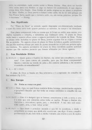 pois, 11a eternidade, nada existia senão a Mente Divina. Mas, deve ter havido
uma causa para essa fixidez; se algo no futuro foi estabelecido, é que alguma
cousa deve tê-lo fixado. Essa fixidez só podia originar-se no plano e propósito
de Deus. Enfim, se Deus previu o futuro como certo, há de ter sido porque em
Sua Pessoa havia aquilo que o tornava certo, ou, em outras palavras, porque Ele
o decretara.” — Strong.
1.

Seu Significado

Por “Plano de Deus” se entende aquela disposição pre-determinada mediante
a qual Ele torna certo tudo quanto pertence ao universo, no tempo e na eternidade.
Esse plano compreende todas as cousas que já foram ou serão; suas causas, con­
dições, sucessões e relações, e determina sua realização certa. O plano de Deus
inclui tanto o aspecto eficaz como o aspecto permissivo da vontade de Deus. Todas
as cousas estão incluídas no plano de Deus, porém algumas Ele as origina e outras
Ele as permite. No aspecto eficaz do plano de Deus incluímos aqueles acontecimen­
tos que Ele resolveu efetuar por meio de causas secundárias ou pela sua própria agên­
cia imediata. N o aspecto permissivo do plano de Deus incluímos aqueles aconteci­
mentos que Ele resolveu permitir que fossem efetuados por livres agentes.
2.

Sua Realidade Bíblica

Is 40.13,14 — Quem guiou o Espírito do Senhor, ou, como seu conselheiro, o ensi­
nou? Com quem tomou ele conselho, para que lhe desse compreensão?
Quem o instruiu na vereda do juízo e lhe ensinou sabedoria e lhe mostrou
o caminho de entendimento?
V. A. — Ef 1.5,9,11.
O
plano de Deus se baseia em Sua soberania e é a expressão do conselho de
Sua vontade (Fp 2.13).
3.

Seu Escopo
(1)

Todas as cousas em geral.

Ef 1.11 — Nele, digo, no qual fomos também feitos herança, predestinados segundo
■ propósito daquele que faz todas as cousas conforme o conselho da sua
o
vontade.
I» 14.26,27 — Este é o desígnio que se formou concernente a toda a terra; e esta
c a mão que está estendida sobre todas as nações. Poique o Senhor dos
Exércitos o determinou; quem, pois, o invalidará? A sua mão está esten­
dida; quem, pois, a fará voltar atrás?
Is 46.10,11 — Que desde o princípio anuncio o que há de acontecer, e desde a
antigüidade as cousas que ainda não sucederam; que digo: O meu conselho
permanecerá de pé, farei toda a minha vontade; que chamo a ave de rapina

82

 