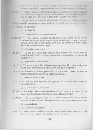 desde o oriente, e dc uma terra longínqua o homem do meu comelho Ku
o disse, eu também o cumprirei; tomei este propósito, também o cxrcnlitit'l
l)n 4.35 — Todos os moradores da terra são por ele reputados em nudu; t m^ diuIu
a sua vontade ele opera com o exército do céu e os moradore* dn Ipmi,
não há quem lhe possa deter a mão, nem lhe dizer: Que fuze»?
D. D. — As Escrituras declaram que todas as cousas estão incluídas no pluno
divino, e que Ele opera todas as cousas conforme o conselho de Sua própria vontade
(2)

Cousas em particular.
a.

As naturais.

(a)
SI

A permanência do universo material.

119.89-91— Para sempre, ó Senhor, está firmada a tua palavra no céu. A tua
fidelidade estende-se de geração em geração: fundaste a terra e ela per­
manece. Conforme cs teus juízos, assim tudo se mantém até hoje; porque
ao teu dispor estão todas as cousas.
(b)

Os negócios das nações.

At 17.26 — De um só fez toda raça humana para habitar sobre toda a face
terra, havendo fixado os tempos previamente estabelecidos e os limites
sua habitação.
(c)

da
da

O período da vida humana.

Jó 14.5 — Visto que os seus dias estão contados, contigo está o número dos seus
meses; tu ao homem puseste limites, além dos quais não passará.
Jó 14.14 — Morrendo o homem, porventura tornará a viver? Todos os dias da
minha milícia esperaria, até que eu fosse substituído.
(d)

O modo de sua morte.

Jo 21.29 — Disse isto para significar com que gênero de morte Pedro havia de
glorificar a Deus.
(e)

Ações humanas, boas e más.

Ef 2.10 — Pois somos feitura dele, criados em Cristo Jesus para boas obras, as
quais Deus de antemão preparou para que andássemos nelas.
Gnf 50.20 — Vós, na verdade, intentastes o mal contra mim; porém Deus o tornou
em bem, para fazer, como vedes agora, que se conserve muita gente em vida.
b.

As espirituais.

(a)

A salvação do homem.

I Co 2.7 — Mas falamos a sabedoria de Deus em mistério, outrora oculta, a qual
Deus preordenou desde a eternidade p ara a nossa glória.

83

 
