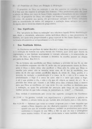 11.

ü Propósito de D eus em Relação à Redenção.

O propósito dc Deus na redenção é um dos aspectos do conselho ilc I irrn»
E a fase que diz respeito à salvação dos homens. “Ncs predestinou puni oli |>mn
a adoção de filhos, por meio de Jesus Cristo, segundo o beneplácito de siiii vonlmli "
(Ef 1.5). O propósito de Deus, em relação aos homens, parece seguir cstu oiilrni
(1) criar; (2) permitir sua queda; (3) providenciar salvação em Cristo. siilVIniti'
para as necessidades de todos; (4) assegurar a aceitação dessa salvação por pmln
de alguns, isto é, torná-los objetos da graça eletiva.
1.

Seu Significado.

Por “propósito de Deus na redenção” nos referimos àquela divina determinação
que, desde a eternidade, selecionou certos indivíduos dentre a raça pecaminosa de
homens, aos quais seria proporcionada a graça especial de Seu Santo Espírito, o qual
os levaria eficazmente ao arrependimento e à fé em Cristo.
2.

Sua Realidade Bíblica.

As Escrituras nos proíbem de tentar descobrir a base desse propósito concernen­
te à redenção do homem nas ações morais dcs homens, quer antes quer depois da
regeneração, e nos limitam inteiramente à vontade soberana e à misericórdia de
Deus. De fato, as Escrituras ensinam a doutrina da escolha pessoal ou eleição
por parte de Deus. Rm 9.9-13.
“Se os homens são escolhidos por Deus mediante a previsão da sua fé, ou não
são escolhidos enquanto não têm fé, então não são propriamente eleitos de Deus,
antes é Deus o eleito deles; eles escolhem a Deus pela fé, antes que Deus os
escolha pelo amor: não se trataria, nesse caso, da fé dos já escolhidos, mas
antes da fé dos que seriam escolhidos depois de terem fé. Essa, porém, é a
inversão da verdade: a predestinação é a causa da fé, e não a fé a causa da
predestinação; o fogo é a causa do calor, não é o calor que causa o fogo;
o sol é que produz o dia, e não o dia que dá origem ao nascer do sol. Se a
previsão das obras que viessem a ser feitas pelas suas criaturas fosse o motivo
para que Deus as escolhesse, p e r que então Ele não escolheu os demônios para
a redenção, os quais lhe poderiam ter prestado, pela força de sua natureza,
melhor serviço do que toda a massa da posteridade de Adão?” — Charnock.
Essa verdade é estabelecida pelo ensino das seguintes passagens das Escrituras:
At 13.48 — Os gentios, ouvindo isto, regozijavam-se e glorificavam a palavra do
Senhor, e creram todos os que haviam sido destinados para a vida eterna.
Rm 8.28-30 — Sabemos que todas as cousas cooperam para o bem daqueles que
amam a Deus, daqueles que são chamados segundo o seu propósito. Por­
quanto aos que de antemão conheceu, também os predestinou para serem
conformes à imagem de seu Filho, a fim de que ele seja o primogênito
entre muitos irmãos. E aos que predestinou, a esses também chamou; e

 