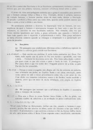 dc scr HIe o autor das Escrituras c de as Escrituras apresentarem verdades e motivos
morais que, por sua própria natureza, exercem influência moral sobre a alma.
O ponto de vista semi-pclagiano sustenta que a graça é necessária para permitir
que o homem consiga voltar a Deus e viva. Contudo, devido à própria natureza
da vontade humana, o homem precisa, antes de mais nada, desejar a libertação
do pecado e preferir a Deus como seu sumo bem, quando então poderá esperar que
Deus o ajude a levar a efeito o seu desejo.
Os arminianos admitem a doutrina da depravação total do homem, em con­
seqüência da qual o homem é inteiramente incapaz de fazer seja o que for cor­
retamente, no exercício de suas faculdades naturais. Não obstante, uma vez que
Cristo morreu igualmente por todos, a graça suficiente, que capacita o homem a
fazer tudo quanto dele é requerido, é proporcionada a todos. Essa graça suficiente
se torna eficiente somente quando se consegue a cooperação e a apropriação por
parte do pecador.
b.

Sua prova.

(a) H á passagens que estabelecem diferença entre a influência especial do
Espírito e o convite geral contido nas Escrituras.
0 6.45-64,65 — Está escrito nos profetas: E serão todos ensinados por Deus. Por­
tanto, todo aquele que da parte do Pai tem ouvido e aprendido, esse vem
a m im .. . Contudo há descrentes entre vós. Pois Jesus sabia desde o princí­
pio quais eram os que não criam e quem o havia de trair. E prosseguiu:
Por causa disto é que vos tenho dito: Ninguém poderá vir a mim, se pelo
Pai não lhe for concedido.
1 Ts 1.5,6 — Porque o nosso evangelho não chegou até vós tão somente em palavra,
mas sobretudo em poder, no Espírito Santo e em plena convicção, assim
como sabeis ter sido o nosso procedimento entre vós, e por amor de vós.
Com efeito vos tomastes imitadores nossos e do Senhor, tendo recebido a
palavra, posto que em meio de muita tribulação, com alegria do Espírito
Santo.
V. A. — Jo 3.5,6.
(b) Há passagens que ensinam que a influência do Espírito é necessária
para a recepção da verdade.
1.1 1.17 — P ara que o Deus de nosso Senhor Jesus Cristo, o Pai da glória, vos
conceda espírito de sabedoria e de revelação no pleno conhecimento dele.
V. A.

- 1 Co 2.11,12; Fp 1.29.

“O sol pod« brilhar no firmamento, brilhar em vão, quando o homem é cego;
quando, porém, lhe são abertos os olhos, então ele discerne a luz que brilha a
seu redor. É precisamente o que acontece conosco: o Sol da Justiça brilha diante
dc nós; ante nossos olhos é lesus Cristo exposto como crucificado; entretanto,

a&

 