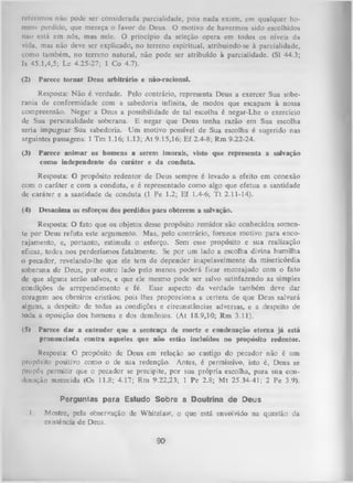 referimos não pode ser considerada parcialidade, pois nada existe, em qualquer ho­
mem perdido, que mereça o favor dc Deus. O motivo de havermos sido escolhidos
não está em nós, mas nele. O princípio da seleção opera em todos os níveis da
vida, mas não deve ser explicado, no terreno espiritual, atribuindo-se à parcialidade,
como também, no terreno natural, não pode ser atribuído à parcialidade. (SI 44.3;
Is 45.1,4,5; Lc 4.25-27; 1 Co 4.7).
(2) Parece tornar Deus arbitrário e não-racional.
Resposta: N ão é verdade. Pelo contrário, representa Deus a exercer Sua sobe­
rania de conformidade com a sabedoria infinita, de modos que escapam à nossa
compreensão. Negar a Deus a possibilidade de tal escolha é negar-Lhe o exercício
de Sua personalidade soberana. E negar que Deus tenha razão em Sua escolha
seria impugnar Sua sabedoria. U m motivo possível de Sua escolha é sugerido nas
seguintes passagens: 1 Tm 1.16; 1.13; At 9.15,16; Ef 2.4-8; Rm 9.22-24.
(3)

Parece anim ar os homens a serem imorais, visto que representa a salvação
como independente do caráter e da conduta.

Resposta: O propósito redentor de Deus sempre é levado a efeito em conexão
com o caráter e com a conduta, e é representado como algo que efetua a santidade
de caráter e a santidade de conduta (1 Pe 1.2; Ef 1.4-6; T t 2.11-14).
(4) Desanima os esforços dos perdidos para obterem a salvação.
Resposta: O fato que os objetos desse propósito remidor são conhecidos somen­
te por Deus refuta este argumento. Mas, pelo contrário, fornece motivo para enco­
rajamento, e, portanto, estimula o esforço. Sem esse propósito e sua realização
eficaz, todos nos perderíamos fatalmente. Se por um lado a escolha divina humilha
o pecador, revelando-lhe que ele tem de depender inapelavelmente da misericórdia
soberana de Deus, por outro lado pelo menos poderá ficar encorajado com o fato
de que alguns serão salvos, e que ele mesmo pode ser salvo satisfazendo as simples
condições de arrependimento e fé. Esse aspecto da verdade também deve dar
coragem aos obreiros cristãos; pois lhes proporciona a certeza de que Deus salvará
alguns, a despeito de todas as condições e circunstâncias adversas, e a despeito de
toda a oposição dos homens e dos demônios. (At 18.9,10; Rm 3.11).
(5) Parece dar a entender que a sentença de morte e condenação eterna já está
pronunciada contra aqueles que não estão incluídos no propósito redentor.
Resposta: O propósito de Deus em relação ao castigo do pecador não é um
propósito positivo como o de sua redenção. Antes, é permissivo, isto é, Deus se
propôs permitir que o pecador se precipite, por sua própria escolha, para sua condcuação merecida (Os 11.8; 4.17; Rm 9.22,23; 1 Pe 2.8; Mt 25.34-41; 2 Pe 3.9).
Perguntas para Estudo Sobre a Doutrina de Deus
I.

Mostre, pela observação de Whitelaw, o que está envolvido na questão da
existência de Deus.

90

 