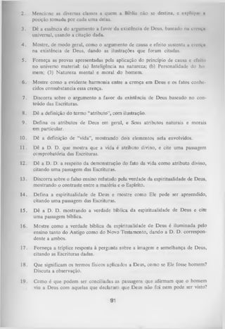 2.

Mcnciunc as diversas classes a quem a Bíblia não sc destina, c cx|>lu|iiv n
posição tomada por cada uma delas.

3.

Dê a essência do argumento a favor da existência de Deus, baseado nu
universal, usando a citação dada.

4.

Mostre, de modo geral, como o argumento de causa e efeito sustenta u crvnvn
na existência de Deus, dando as ilustrações que foram citadas.

5.

Forneça as provas apresentadas pela aplicação do princípio de causa e efeito
no universo material: (a) Inteligência na natureza; (b) Personalidade do ho­
mem; (3) Natureza mental e moral do homem.

6.

Mostre como a evidente harmonia entre a crença em Deus e os fatos conhe­
cidos consubstancia essa crença.

7.

Discorra sobre o argumento a favor da existência de Deus baseado no con­
teúdo das Escrituras.

citiiçm

8. Dê a definição do termo “atributo”, com ilustração.
9. Defina os atributos de Deus em geral, e Seus atributos naturais
em particular.

e morais

10.

Dê a definição de “vida”, mostrando dois elementos nela envolvidos.

11.

Dê a D. D. que mostra que a vida é atributo divino, e cite uma passagem
comprobatória das Escrituras.

12.

Dê a D. D. a respeito da demonstração do fato da vida como atributo divino,
citando uma passagem das Escrituras.

13.

Discorra sobre o falso ensino refutado pela verdade da espiritualidade de Deus,
mostrando o contraste entre a matéria e o Espírito.

14.

Defina a espiritualidade de Deus e mostre como Ele pode ser apreendido,
citando um a passagem das Escrituras.

15.

Dê a D. D. mostrando a verdade bíblica da espiritualidade de Deus e cite
um a passagem bíblica.

16.

Mostre como a verdade bíblica da espiritualidade de Deus é iluminada pelo
ensino tanto do Antigo como do Novo Testamento, dando a D. D. correspon­
dente a ambos.

17.

Forneça a tríplice resposta à pergunta sobre a imagem e semelhança de Deus,
citando as Escrituras dadas.

18.

Que significam os termos físicos aplicados a Deus, como se Ele fosse homem?
Discuta a observação.

19.

Como é que podem ser conciliadas as passagens que afirmam que o homem
viu a Deus com aquelas que declaiam que Deus não foi nem pode ser visto?

91

 