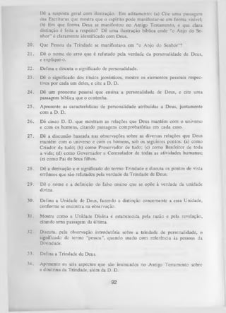 Dê a resposta geral com ilustração. Em aditamento: (a) Cite uma passagem
das Escrituras que mostra que o espírito pode manifestar-se em forma visível;
(b) Em que form a Deus se manifestou no Antigo Testamento, e que clara
distinção é feita a respeito? Dê uma ilustração bíblica onde “o Anjo do Se­
nhor” é claramente identificado com Deus.
20.

Que Pessoa da Trindade se manifestava em “o Anjo do Senhor”?

21.

Dê o nome do erro que é refutado pela verdade da personalidade de Deus,
e explique-o.

22.

Defina e discuta o significado de personalidade.

23.

Dê o significado dos titules jeovísticos, mostre os elementos pessoais respec­
tivos por cada um deles, e cite a D. D.

24.

Dê um pronome pessoal que ensina a personalidade de Deus, e cite uma
passagem bíblica que o contenha.

25.

Apresente as características de personalidade atribuídas a Deus, juntamente
com a D. D.

26.

D ê cinco D. D. que mostram as relações que Deus mantém com o universo
e com os homens, citando passagens comprobatórias em cada caso.

27.

Dê a discussão baseada nas observações sobre as diversas relações que Deus
mantém com o universo e com os homens, sob os seguintes pontos: (a) como
Criador de tudo; (b) como Preservador de tudo; (c) como Benfeitor de toda
a vida; (d) como Governador e Controlador de todas as atividades humanas;
(e) como Pai de Seus filhos.

28.

Dê a derivação e o significado do termo Trindade e discuta cs pontos de vista
errôneos que são refutados pela verdade da Trindade de Deus.

29.

D ê o nome e a definição do falso ensino que se opõe à verdade da unidade
divina.

30.

Defina a Unidade de Deus, fazendo a distinção concernente a essa Unidade,
conforme se encontra na observação.

31.

Mostre como a Unidade Divina é estabelecida pela razão e pela revelação,
citando uma passagem da última.

32.

Discuta, pela observação introdutória sobre a trindade de personalidade, o
significado do termo “pessoa”, quando usado com referência às pessoas da
Divindade.

3 J . Defina a Trindade de Deus.
34.

Apresente os seis aspectos que são insinuados no Antigo Testamento sobre
a doutrina da Trindade, além da D. D.

92

 