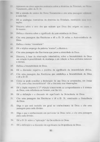 35.

Apresente os cinco aspectos ensinados sobre a doutrina da Trindade, no Nuvo
Testamento, além da D. D.

36.

Dê a súmula do ensino do Novo Testamento e cite uma passagem ivlen nir
a cada farc.

37.

Dê as analogias ilustrativas da doutrina da Trindade, mostrando suns llml
tações.

38.

Discorra sobre o erro dos que opinam que Deus deu origem ou causa ,i
Si mesmo.

39

Defina e discorra sobre o significado da auto-existência de Deus.

40.

Cite uma passagem das Escrituras e dê a D. D. sobre a Auto-existência de
Deus.

41

Defina o termo “eternidade”.

42

Dê o tríplice emprego da palavra “eterno", e ilustre-o.

43

Cite uma passagem das Escrituras que prove a eternidade de Deus.

44

Discorra, à base da observação introdutória, sobre a Imutabilidade de Deus
em relação à possibilidade de mudança e em relação a Seus atributos naturais
e morais.

45

Defina a Imutabilidade de Deus.

46

Dê a discussão negativa e positiva do significado da imutabilidade divina.

47

Cite uma passagem das Escrituras que estabeleça a Imutabilidade de Deus
e dê a D. D.

48

Como se pode conciliar a declaração de que Deus se arrependeu, em Jonas
3.10, com a Sua imutabilidade? D ê a discussão nas observações.

49

Dê a dupla resposta à 2.a objeção concernente ao arrependimento e à tristeza
de Deus, com referência ao homem, em Gn 6.6.

50

Dê a definição e a discussão do significado da Onisciência de Deus.

51

Cite uma passagem das Escrituras e dê a D . D., mostrando a Onisciência
de Deus.
Diga o que está incluído em geral no conhecimento de Deus e cite uma
passagem para cada divisão.
Diga o que o conhecimento em particular de Deus inclui, e cite uma passagem
para cada divisão.
Dê a D. D. sobre a “aplicação” da Onisciência de Deus.
Dê a definição e a discussão do significado da Onipotência de Deus.
93

 