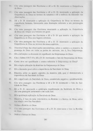 56.

Cite uma passagem das Escrituras e dê a D. D. mostrando a Onipotência
de Deus.

57.

Cite uma passagem das Escrituras e dê a D. D. mostrando a aplicação da
Onipotência de Deus no terreno da natureza e dê a essência da discussão nas
observações.

58.

Dê a D. D. mostrando a aplicação da Onipotência de Deus no terreno da
experiência humana, fornecendo uma ilustração referente a um personagem
bíblico.

59. Cite uma passagem das Escrituras mostrando a aplicação da Onipotência
de Deus em relação aos homens em geral.
60.

Cite uma passagem das Escrituras e dê a D. D. que mostra a aplicação da
Onipotência de Deus nos lugares celestiais.

61. Cite uma passagem das Escrituras e dê a D. D. mostrando a aplicação da
Onipotência de Deus no terreno dos maus espíritos.
62. Discorra à base das observações introdutórias, sobre o caráter e a maneira da
presença de Deus em todas as partes do universo, isto é, Sua Onipresença.
63. D ê a definição e a discussão do significado da Onipresença de Deus.
64. Cite o Salmo 139.7-10 e dê a D. D. mostrando o fato da Onipresença de Deus.
65. Como deve ser qualificado o ensino referente à Onipresença de Deus?
66. D ê a dupla aplicação da doutrina da Onipresença de Deus.
67. Dê a discussão geral sobre a importância da Santidade de Deus.
68.

Discorra sobre os quatro aspectos da m aneira pela qual é demonstrada a
importância da Santidade de Deus.

69.

Dê o significado da Santidade de Deus, considerada negativa e positivamente.

70.

Cite um a passagem das Escrituras e dê a D. D. mostrando o fato da San­
tidade de Deus.

71.

Dê a D. D. mostrando a quádrupla manifestação da Santidade de Deus e
cite uma passagem juntam ente com cada fase.

72.

Dê a quádrupla aplicação da Santidade de Deus.

73

Discorra, à base da nota introdutória da Retidão e a Justiça de Deus, sobre
sua relação com Sua Santidade.

74

Defina a Retidão de Deus.

75.

Cite uma passagem das Escrituras « dê a D. D. mostrando o fato da Retidão
dc Deus.

76.

Defina a Justiça de Deus.

94

 