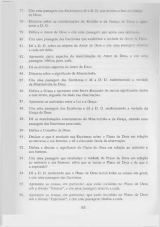 77.

Cite uma passagem das Escritura» c dê a D. D. que mostra o fato da luitlçn
de Deus.

78.

Discorra sobre as manifestações da Retidão e da Justiça de Deu» r iipiv
sente a D. D.

79.

Defina o Amor de Deus e cite uma passagem que

80.

Cite uma passagem das Escrituras que estabelecea verdade

81.

Dê a D. D. sobre os objetos do Amor de Deus e cite um a passagem rclãtlvu
a cada um deles.

82.

Apresente cinco aspectos da manifestação do Amor de Deus, e cite uma
passagem bíblica para cada.

apóia essadefiniçAo.
do Amor ili- D ciis

83 . Dê os diversos aspectos do Amor de Deus.
84.

Discorra sobre o significado da Misericórdia.

85.

Cite uma passagem das Escrituras e dê a D. D. estabelecendo a verdade
da Misericórdia de Deus.

86.

Defina a G raça e apresente uma breve discussão de outros significados dados
a esse termo, segundo foi dado nas observações.

87.

Apresente os contrastes entre a Lei e a Graça.

88.

Cite um a passagem das Escrituras e dê a D. D. estabelecendo a verdade da
G raça de Deus.

89.

Dê as manifestações contrastantes da Misericórdia e da Graça, citando uma
passagem das Escrituras para cada.

90.

Defina o Conselho de Deus.

91.

Declare o que é revelado nas Escrituras sobre o Plano de Deus em relação
ao universo e aos homens, e dê a discussão tirada da observação.

92.

Defina e discuta o significado do Plano de Deus em relação ao universo e
aos homens.

93.

Cite um a passagem que estabeleça a verdade do Plano de Deus em relação
ao universo e aos homens; sobre que se baseia o Plano de Deus e de que é
a expressão?

94.

Dê a D. D. mostrando que o Plano de Deus inclui todas as cousas em geral,
e cite uma passagem das Escrituras.

95.

Apresente as cousas, em particular, que estão incluídas no
sob a divisão “N atural”, e cite um a passagem relativa a cada.

Plano

de Deus

96.

Apresente as cousas, em particular, que estão incluídas no Plano
sob a divisão “Espiritual”, e cite uma passagem relativa a cada.

de Deus

95

 