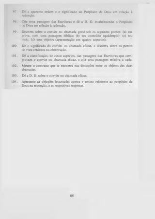 97.

Dê a aparente ordem c o significado do Propósito de Deus cm relação à
redenção.

98.

Cite uma passagem das Escrituras e dê a D. D. estabelecendo o Propósito
de Deus em relação à redenção.

99.

Discorra sobre o convite ou chamada geral sob os seguintes pontos: (a) sua
prova, com uma passagem bíblica; (b) seu conteúdo (quádruplo); (c) seu
meio; (d) seus objetos (apresentação em quatro aspectos).

100.

Dê o significado do convite ou chamada eficaz, e discorra sobre os pontos
de vista errôneos na observação.

101.

Dê a classificação, de cinco aspectos, das passagens das Escrituras que com­
provam o convite ou chamada eficaz, e cite um a passagem relativa a cada.

102.

Mostre o contraste que se encontra nas distinções entre os objetos das duas
chamadas.

103.

Dê a D. D. sobre o convite ou chamada eficaz.

104.

Apresente as objeções levantadas contra o ensino referente ao propósito de
Deus na redenção, e as respectivas respostas.

96

 