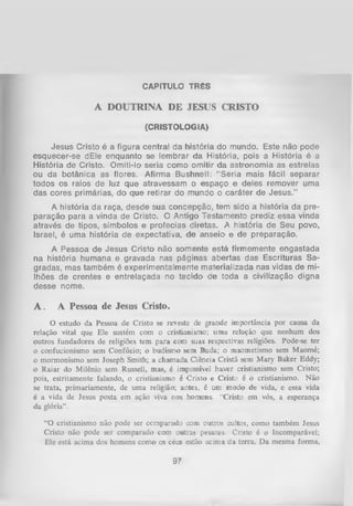 CAPÍTULO TRÊS

A DOUTRINA DE JESUS CRISTO
(CRISTOLOGIA)

Jesus Cristo é a figura central da história do mundo. Este não pode
esquecer-se dEle enquanto se lembrar da História, pois a História é a
História de Cristo. Omiti-lo seria como omitir da astronomia as estrelas
ou da botânica as flores. Afirma Bushnell: “ Seria mais fácil separar
todos os raios de luz que atravessam o espaço e deles remover uma
das cores primárias, do que retirar do mundo o caráter de Jesus.”
A história da raça, desde sua concepção, tem sido a história da pre­
paração para a vinda de Cristo. O Antigo Testamento prediz essa vinda
através de tipos, símbolos e profecias diretas. A história de Seu povo,
Israel, é uma história de expectativa, de anseio' e de preparação.
A Pessoa de Jesus Cristo não somente está firmemente engastada
na história humana e gravada nas páginas abertas das Escrituras Sa­
gradas, mas também é experimentalmente materializada nas vidas de mi­
lhões de crentes e entrelaçada no tecido de toda a civilização digna
desse nome.

A.

A Pessoa de Jesus Cristo.

O estudo da Pessoa de Cristo se reveste de grande importância por causa da
relação vital que Ele sustém com o cristianismo; uma relação que nenhum dos
outros fundadores de religiões tem para com suas respectivas religiões. Pode-se ter
o confucionismo sem Confúcio; o budismo sem Buda; o maometismo sem Maomé;
o mormonismo sem Joseph Smith; a chamada Ciência Cristã sem Mary Baker Eddy;
o Raiar do Milênio sem Russell, mas, é impossível haver cristianismo sem Cristo;
pois, estritamente falando, o cristianismo é Cristo e Cristo é o cristianismo. Não
se trata, primariamente, de uma religião; antes, é um modo de vida, e essa vida
é a vida de Jesus posta em ação viva nos homens. “Cristo em vós, a esperança
da glória”.
“O cristianismo não pode ser comparado com outros cultos, como também Jesus
Cristo não pode ser comparado com outras pessoas. Cristo é o Incomparável;
Ele está acima dos homens como os céus estão acima da terra. D a mesma forma,

97

 