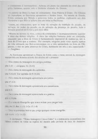 o cristianismo é incomparável. Acha-se em plano tão afastado do nível das reli­
giões humanas, quanto está o Ocidente afastado do Oriente.
“A palavra de Deus é a base do cristianismo. Essa Palavra é Cristo. Do Gênesis
ao Apocalipse, as Escrituras apresentam o Senhor Jesus. N a estrada de Emaús,
Cristo começou por Moisés e percorreu todos os profetas, explicando aos dois
discípulos o que dEle se achava dito em todas as Escrituras.
“Assim, no cristianismo, quer se trate da salvação da maldição do pecado, da
salvação do poder do pecado, ou da salvação da presença do pecado, tudo é
tornado possível em Cristo e por meio dEle.
“ Mesmo no terreno da ética, a ética do cristianismo é incomparavelmente superior
à ética das demais religiões. A ética das religiões humanas pode ser cumprida,
enquanto que a ética de Cristo é humanamente impossível de realizar-se, isto é,
fora do Cristo que a ensinou. Por exemplo, ninguém pode viver aquela espécie
de vida esboçada nas Bem-aventuranças ou a vida apresentada no livro de Filipenses, a não ser pela presença de Cristo, habitando em nós e nos capacitando.”
— Neighbor.
As Escrituras apresentam a Pessoa de Cristo como o tema central da mensagem
transmitida aos homens através dos séculos até o presente:
— Era o tema da mensagem dos antigos profetas.
(At 3.20 — comparar A t 10.43)
— Foi o tema da mensagem dos apóstolos.
(At 5.41,42. Ver também At 9.19,20)
— Foi o tema da mensagem apresentada aos judeus.
(At 17.1-3)
— Foi o tema da mensagem apresentada aos samaritanos.
(At 8.5)
Foi o tema da mensagem apresentada acs gentios.
(C.l 1.15,16)
f i> tema do Evangelho que temos ordem para pregar hoje.
(Mi- 16,15; Rm 1.1-3; 1 Co 15.1-4)
I>i-us anatematiza todo o que prega qualquer outro evangelho.
(Cil 1.6-9; l Co 16.22)
A declaração: “Nossa mensagem é Jesus Cristo” é o testemunho consentâneo dos
lideres cristãos de todas as legiões do mundo pelo período de mais de dezenove

98

 