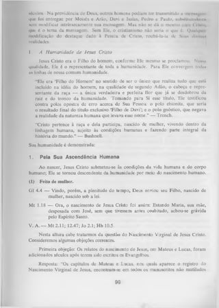 m ó c u Io s .
Na providência de Deus, outros homens podiam ter transmitido u menuipiriii
iiue foi entregue por Moisés e Arão, Davi e Isaías, Pedro e Paulo, substituindo o n
Num modificar intrinsecamente sua mensagem. Mas não se dá o mesmo
( ilulo,
que é o tema da mensagem. Sem Ele, o cristianismo não seria o que é. (Junlquci
modificação do destaque dado à Pessoa de Cristo, roubá-la-ia de Suas dlvínns
realidades.

I.

A H um anidade de Jesus Cristo

Jesus Cristo era o Filho do homem, conforme Ele mesmo se proclamou. N cnmi
qualidade, Ele é o representante de toda a humanidade. Para Ele convergem todas
us linhas de nossa comum humanidade.
"Ele era ‘Filho do Homem’ no sentido de ser o único que realiza tudo que está
incluído na idéia do homem, na qualidade de segundo Adão, o cabeça e repre­
sentante da raça — a única verdadeira e perfeita flor que já se desdobrou da
raiz e do tronco da humanidade. Tomando para Si esse título, Ele testificou
contra polos opostos de erro acerca de Sua Pessoa: o polo ebionita, que seria
o resultado final do título exclusivo ‘Filho de Davi’; e o polo gnóstico, que negava
a realidade da natureza humana que levava esse nome.” — Trench.
“Cristo pertence à raça e dela participa, nascido de mulher, vivendo dentro da
linhagem humana, sujeito às condições humanas e fazendo parte integral da
história do mundo.” — Bushnell.
Sua humanidade é demonstrada:
1.

Pela Sua Ascendência Humana

Ao nascer, Jesus Cristo submeteu-se às condições da vida humana e do corpo
humano; Ele se tornou descendente da humanidade por meio do nascimento humano.
(1)

Feito de mulher.

G1 4.4 — Vindo, porém, a plenitude do tempo, Deus enviou seu Filho, nascido de
mulher, nascido sob a lei.
Mt 1.18 — Ora, o nascimento de Jesus Cristo foi assim: Estando Maria, sua mãe,
desposada com José, sem que tivessem antes coabitado, achou-se grávida
pelo Espírito Santo.
V. A. — M t 2.11; 12.47; Jo 2.1; H b 10.5.
Nesta altura cabe tratarmos da questão do Nascimento Virginal de Jesus Cristo.
Consideremos algumas objeções correntes.
Primeira objeção: Os relatos do nascimento de Jesus, em Mateus e Lucas, foram
adicionados séculos após terem sido escritos os Evangelhos.
Resposta: “Os capítulos de Mateus e Lucas, nos quais aparece o registro do
Nascimento Virginal de Jesus, encontram-se em todos os manuscritos não mutilados

99

 
