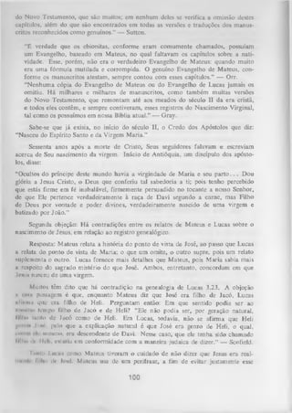 do Novo Testamento, que são muitos; cm nenhum deles se verifica a omissão destes
capítulos, além do que são encontrados cm todas as versões e traduções dos manus­
critos reconhecidos como genuínos.” — Sutton.
“É verdade que os ebionitas, conforme eram comumente chamados, possuíam
um Evangelho, baseado em Mateus, no qual faltavam os capítulos sobre a nati­
vidade. Esse, porém, não era o verdadeiro Evangelho de Mateus: quando muito
era uma fórmula mutilada e corrompida. O genuíno Evangelho de Mateus, con­
forme os manuscritos atestam, sempre contou com esses capítulos.” — Orr.
“Nenhuma cópia do Evangelho de Mateus ou do Evangelho de Lucas jamais os
omitiu. Há milhares e milhares de manuscritos, como também muitas versões
do Novo Testamento, que remontam até aos meados do século II da era cristã,
e todos eles contêm, e sempre contiveram, esses registros do Nascimento Virginal,
tal como os possuímos em nessa Bíblia atual.” — Gray.
Sabe-se que já exisia, no início do século II, o Credo dos Apóstolos que diz:
“Nasceu do Espírito Santo e da Virgem M aria.”
Sessenta anos após a morte de Cristo, Seus seguidores falavam e escreviam
acerca de Seu nascimento da virgem. Inácio de Antióquia, um discípulo dos apósto­
los, disse:
“Ocultos do príncipe deste mundo havia a virgindade de M aria e seu p a rto . . . Dou
glória a Jesus Cristo, o Deus que conferiu tal sabedoria a ti; pois tenho percebido
que estás firme em fé inabalável, firmemente persuadido no tocante a nosso Senhor,
de que Ele pertence verdadeiramente à raça de Davi segundo a carne, mas Filho
de Deus por vontade e poder divines, verdadeiramente nascido de um a virgem e
batizado por João.”
Segunda objeção: H á contradições entre os relatos de Mateus e Lucas sobre o
nascimento de Jesus, em relação ao registro genealógico.
Resposta: Mateus relata a história do ponto de vista de José, ao passo que Lucas
a relata do ponto de vista de Maria; o que um omite, o outro supre, pois um relato
suplementa o outro. Lucas fornece mais detalhes que Mateus, pois Maria sabia mais
u respeito do sagrado mistério do que José. Ambos, entretanto, concordam em que
losus nasceu de uma virgem.
Muitos têm dito que há contradição na genealogia de Lucas 3.23. A objeção
passagem é que, enquanto Mateus diz que José era filho de Jacó, Lucas
iilliimi que era filho de Heli. Perguntam então: Em que sentido podia ser ao
mv.iiui icnipo filho de Jacó e de Heli? “Ele não podia ser, por geração natural,
lilho (anio de Jacó como de Heli. Em Lucas, todavia, não se afirma que Heli
d»'ion I m pelo que a explicação natural é que José era genro de Heli, o qual,
*■
........ *•< nivwno, era descendente de Davi. Nesse caso, que ele tenha sido chamado
tilho iIr IIrli, esturia cm conformidade com a maneira judaica de diz-ar.” — Scofield.
ii

ism i

i
uniu I iíí iih como Mateus tiveram o cuidado de não dizer que Jesus era realm riiir íi IIm dr loié. Mateus usa de um perifiase, a fim de evitar justamente esse

100

 