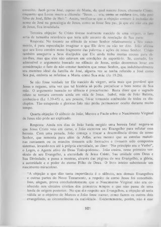 conceito. Jacó gerou José, esposo de Maria, da qual nasceu Jesus, chamado < il»ln,
enquanto que Lucas insere a cláusula: “J e s u s .. . era, como se euiduvu (ou, lido pm)
íilho de José, filho de Heli.” Assim, verifica-se que a objeção comum íl I i k I u m o do
nome de José na genealogia dc Jesus, como se fosse Seu pai, já que ele niio cm pm
dc Jesus, fica invalidada.
Terceira objeção: Se Cristo tivesse realmente nascido de uma virgem, o fnto
seria de tamanha relevância que teria sido assunto de revelação de Sua parle.
Resposta: No tocante ao silêncio de nosso Senhor relativamente a Seu nuncl
mento, é pura especulação imaginar o que Ele deve ou não ter dito. João ufirmii
que seu livro contém mero fragmento das palavras e ações de nosso Senhor. ( Visto
também assegurou a Seus discípulos que Ele ainda tinha muitas cousas para dl
zer-lhes, mas que eles não estavam em condições de suportá-lo. Se, contudo, foi
admissível o argumento baseado no silêncio de Jesus, então deveremos levar cm
consideração o fato de não constar também que nosso Senhor, que indubitavelmente
era membro ideal da família de José, alguma vez se tenha referido a José como
Seu pai, embora se referisse a M aria como Sua mãe (Jo 19.26).
Se não fosse verdade ter Ele nascido da virgem, seria mais que provável que
Jesus o negasse, uma vez que tal história só podia prejudicar o bom nome de Sua
mãe. O argumento baseado no silêncio é precaríssimo. Basta dizer que o sagrado
relato se tornara corrente ainda em vida de Jesus. Isabel, mãe de João Batista,
conhecia-o (Lc 1.39-45) e, aos poucos, foi-se tornando conhecido de todos os discíuplos. Tão estupendo e glorioso fato não podia permanecer oculto durante muito
tempo.
Quarta objeção: O silêncio de João, Marcos e Paulo sobre o Nascimento Virginal
de Jesus não pode ser explicado.
Resposta: Ainda nos dias de João havia surgido uma heresia fatal: negava-se
que Jesus Cristo veio em carne, e João escreveu seu Evangelho para refutar essa
heresia. Com um a penada, João começa a traçar a descendência divina de nosso
Senhor, que remonta para além de Adão, antes mesmo que as estrelas matuti­
nas cantassem ou os mundos tivessem sido formados e tivessem sido compostos
sistemas, levando-nos até à própria eternidade, ao dizer: “N o princípio era o Verbo”,
o Logos, o Agente ativo do Deus Todo-poderoso. João ensina, nesse primeiro ver­
sículo de seu Evangelho, a eternidade de Jesus Cristo, Sua unidade com Deus e
Sua Divindade; e passa a mostrar, através das páginas de seu Evangelho, a glória,
a autoridade e o poder do eterno Filho de Deus. O livro inteiro subentende um
nascimento miraculoso.
“A objeção a que dão tanta importância é o silêncio, nos demais Evangelhos
e outras partes do Novo Testamento, a respeito de como Jesus foi concebido.
Isso, alegam, prova concludentemente que o Nascimento Virginal não era co­
nhecido nos círculos cristãos dos primeiros tempos e que não passa de uma
lenda de origem posterior. No que diz respeito aos Evangelhos, a objeção só seria
válida se o objetivo de Marcos e João fosse narrar, ccmo fazem os outros dois
evangelistas, as circunstâncias da natividade. Evidentemente, porém, não é esse

101

 