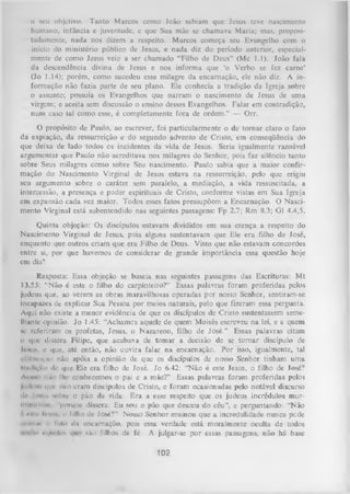 o seu objetivo. Tanto Marcos como João sabiam que Jesus teve nascimento
humano, infância e juventude, e que Sua mãe se chamava Maria; mas, proposi­
tadamente, nada nos dizem a respeito. Marcos começa seu Evangelho com o
início do ministério público dc Jesus, e nada diz do período anterior, especial­
mente de como Jesus veio a ser chamado “Filho de Deus” (Mc 1.1). João fala
da descendência divina de Jesus e nos informa que ‘o Verbo se fez carne’
(Jo 1.14); porém, como sucedeu esse milagre da encarnação, ele não diz. A in­
formação não fazia parte de seu plano. Ele conhecia a tradição da Igreja sobre
o assunto; possuía os Evangelhos que narram o nascimento de Jesus de uma
virgem; e aceita sem discussão o ensino desses Evangelhos. Falar em contradição,
num caso tal como esse, é completamente fora de ordem.” — Orr.
O propósito de Paulo, ao escrever, foi particularmente o de tornar claro o fato
da expiação, da ressurreição e do segundo advento de Cristo, em conseqüência do
que deixa de lado todos os incidentes da vida de Jesus. Seria igualmente razoável
argumentar que Paulo não acreditava nos milagres do Senhor, pois faz silêncio tanto
sobre Seus milagres como sobre Seu nascimento. Paulo sabia que a maior confir­
mação do Nascimento Virginal de Jesus estava na ressurreição, pelo que erigiu
seu argumento sobre o caráter sem paralelo, a mediação, a vida ressuscitada, a
intercessão, a presença e poder espirituais de Cristo, conforme vistas em Sua Igreja
em expansão cada vez maior. Todos esses fatos pressupõem a Encarnação. O Nasci­
mento Virginal está subentendido nas seguintes passagens: Fp 2.7; Rm 8.3; G1 4.4,5.
Quinta objeção: Os discípulos estavam divididos em sua crença a respeito do
Nascimento Virginal de Jesus, pois alguns sustentavam que Ele era filho de José,
enquanto que outros criam que era Filho de Deus. Visto que não estavam concordes
entre si, por que havemos de considerar de grande importância essa questão hoje
em dia?
Resposta: Essa objeção se baseia nas seguintes passagens das Escrituras: M t
13.55: “Não é este o filho do carpinteiro?” Essas palavras foram proferidas pelos
judeus que, ao verem as obras maravilhosas operadas por nosso Senhor, sentiram-se
incapazes de explicar Sua Pessoa por meios naturais, pelo que fizeram essa pergunta.
Aqui não existe a menor evidência de que os discípulos de Cristo sustentassem seme­
lhante opinião. Jo 1.45: “Achamos aquele de quem Moisés escreveu na lei, e a quem
v referiram os profetas, Jesus, o Nazareno, filho de José.” Essas palavras citam
0 que dissera Filipe, que acabava de tomar a decisão de se tornar discípulo de
J c ü ii s , c que, até então, não ouvira falar na encarnação. P or isso, igualmente, tal
iillimiiçiiú não apóia a opinião de que os discípulos de nosso Senhor tinham uma
IinJIçiio de que Ele era filho de José. Jo 6.42: “Não é este Jesus, o filho de José?
A« uso iiíio lhe conhecemos o pai e a mãe?” Essas palavras foram proferidas pelos
|i mIimis qui' não eram discípulos de Cristo, e foram ocasionadas pelo notável discurso
ilt> Ii-hiis sohiv o pão da vida. Era a esse respeito que os judeus incrédulos murinuitmini, 'porque dissera: Eu sou o pão que desceu do céu”, e perguntando: “Não
1 r»lr 1 uv o filho dc José?” Nosso Senhor ensinou que a incredulidade nunca pede
*
iui*iint o luto dn encarnação, pois essa verdade está moralmente oculta de todos
.......... iii|iii'li’i
são filhos da fé. A julgar-se por essas passagens, não há base

102

 