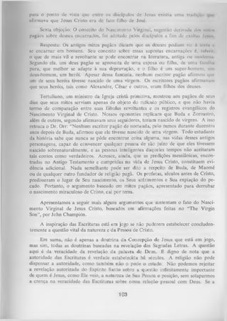 para o ponto de vista que entre os discípulos de Jesus existia uma trndivun
afirmava que Jesus Cristo era de fato filho de José.
Sexta objeção: O conceito do Nascimento Virginal, sugestão derivada dou mllo*
pagãos sobre deuses encarnados, foi adotado pelos discípulos a fim de exultm Iim ii
Resposta: Os antigos mitos pagães diziam que os deuses podiam vir t term i>
se encarnar em homens. Seu conceito sobre essas supostas encarnações é, l nlv«-/.
o que de mais vil e revoltante se pode encontrar na literatura, antiga ou modtrim
Segundo ela, um deus pagão se aproveita de um a esposa ou filha, de uma fnmllln
pura, que melhor se adapte à sua depravação, e o filho é um super-homeni, um
deus-homem, um herói. Apesar dessa fantasia, nenhum escritor pagão afirmou qmum de seus heróis tivesse nascido de uma virgem. Os escritores pagãos afirmavam
que seus heróis, tais como Alexandre, César e outros, eram filhos dos deuses.
Tertuliano, um ministro da Igreja cristã primitiva, mostrou aos pagãos de seus
dias que seus mitos serviam apenas de objeto do ridículo público, e que não havia
termo de comparação entre suas fábulas revoltantes e os registros evangélicos do
Nascimento Virginal de Cristo. Nossos oponentes replicam que Buda e Zoroastro,
além de outros, segundo afirmavam seus seguidores, teriam nascido de virgens. A isso
retruca o Dr. Orr: “Nenhum escritor pagão de nomeada, pelo menos durante duzentos
anos depois de Buda, afirmou que ele tivesse nascido de um a virgem. Todo estudante
da história sabe que nunca se pôde encontrar coisa alguma, nas vidas desses antigos
personagens, capaz de convencer qualquer pessoa de são juízo de que eles tivessem
nascido sobrenaturalmente, e as pessoas inteligentes daqueles tempos não aceitaram
tais contos como verdadeiros. Acresce, ainda, que as predições messiânicas, encon­
tradas no Antigo Testamento e cumpridas na vida de Jesus Cristo, constituem evi­
dência adicional. N ada semelhante pode ser dito a respeito de Buda, de Maomé
ou de qualquer outro fundador de religião pagã. Os profetas, séculos antes de Cristo,
predisseram o lugar de Seu nascimento, os- Seus sofrimentos e Sua expiação do pe­
cado. Portanto, o argumento baseado em mitos pagãos, apresentado para derrubar
o nascimento miraculoso de Cristo, cai por terra.
Apresentamos a seguir mais alguns argumentos que sustentam o fato do Nasci­
mento Virginal de Jesus Cristo, baseados em afirmações feitas no “The Virgin
Son”, por John Champion.
A inspiração das Escrituras está em jogo se não puderem estabelecer concludentemente a questão vital da natureza e da Pessoa de Cristo.
Em suma, não é apenas a doutrina da Concepção de Jesus que está em jogo,
mas sim, todas as doutrinas baseadas na revelação das Sagradas Letras. A questão
aqui é da veracidade da revelação da paiavra de Deus. É digno de nota que a
autoridade das Escrituras é verdade estabelecida há séculos. A religião não pode
dispensar a autoridade, como também não o pode o estado. Não podemos rejeitar
a revelação autorizada do Espírito Santo sobre a questão infinitamente importante
de quem é Jesus, como Ele veio, a natureza de Sua Pessoa e posição, sem solaparmos
a crença na veracidade das Escrituras sobre nossa relação pessoal com Deus. Se a

103

 