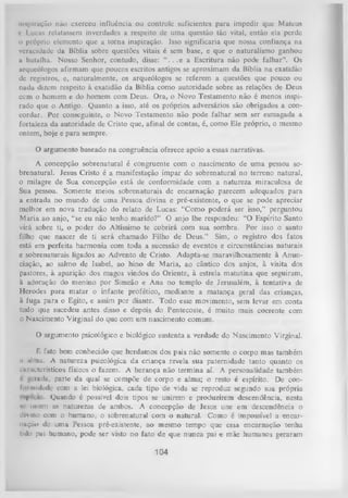 inspiração não exerccu influência ou controle suficientes para impedir que Mateus
c I ucus relatassem inverdades a respeito dc uma questão tão vital, então ela perde
o próprio elemento que a torna inspiração. Isso significaria que nossa confiança na
veracidade da Bíblia sobre questões vitais é sem base, e que o naturalismo ganhou
a batalha. Nosso Senhor, contudo, disse: “ . . . e a Escritura não pode falhar”. Os
arqueólogos afirmam que poucos escritos antigos se aproximam da Bíblia na exatidão
dc registros, e, naturalmente, os arqueólogos se referem a questões que pouco ou
nada dizem respeito à exatidão da Bíblia como autoridade sobre as relações de Deus
com o homem e do homem com Deus. Ora, o Novo Testamento não é menos inspi­
rado que o Antigo. Quanto a isso, até os próprios adversários são obrigados a con­
cordar. Por conseguinte, o Novo Testamento não pode falhar sem ser esmagada a
fortaleza da autoridade de Cristo que, afinal de contas, é, como Ele próprio, o mesmo
ontem, hoje e para sempre.

O argumento baseado na congruência oferece apoio a essas narrativas.
A concepção sobrenatural é congruente com o nascimento de um a pessoa so­
brenatural. Jesus Cristo é a manifestação ímpar do sobrenatural no terreno natural,
o milagre de Sua concepção está de conformidade com a natureza miraculosa de
Sua pessoa. Somente meios sobrenaturais de encarnação parecem adequados para
a entrada no mundo de uma Pessoa divina e pré-existente, o que se pode apreciar
melhor em nova tradução do relato de Lucas: “Como poderá ser isso,” perguntou
M aria ao anjo, “se eu não tenho marido?” O anjo lhe respondeu: “O Espírito Santo
virá sobre ti, o poder do Altíssimo te cobrirá com sua sombra. Por isso o santo
filho que nascer de ti será chamado Filho de Deus.” Sim, o registro dos fatos
está em perfeita harmonia com toda a sucessão de eventos e circunstâncias naturais
e sobrenaturais ligados ao Advento de Cristo. Adapta-se maravilhosamente à Anun­
ciação, ao salmo de Isabel, ao hino de Maria, ao cântico dos anjos, à visita dos
pastores, à aparição dos magos vindos do Oriente, à estrela matutina que seguiram,
à adoração do menino por Simeão e Ana no templo de Jerusalém, à tentativa de
Herodes para m atar o infante profético, mediante a matança geral das crianças,
à fuga para o Egito, e assim por diante. Todo esse movimento, sem levar em conta
tudo que sucedeu antes disso e depois do Pentecoste, é muito mais coerente com
o Nascimento Virginal do que com um nascimento comum.
O argumento psicológico e biológico sustenta a verdade do Nascimento Virginal.
é fato bem conhecido que herdamos dos pais não somente o corpo mas também
n .ilma. A natureza psicológica da criança revela sua paternidade tanto quanto os
uinicteiísticos físicos o fazem. A herança não termina aí. A personalidade também
r gerada, parte da qual se compõe de corpo e alma; o resto é espírito. De con­
formidade com a lei biológica, cada tipo de vida se reproduz segundo sua própria
Quando é possível dois tipos se unirem e produzirem descendência, nesta
*r unem as naturezas de ambos. A concepção de lesus une em descendência o
divino com o humano, o sobrenatural com o natural. Como é impossível a encar­
nação dc uma Pessoa pré-existente, ao mesmo tempo que essa encarnação tenha
tido pai humano, pode ser visto no fato de que nunca pai e mãe humanos geraram

104

 