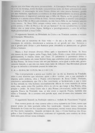 ttlguém que não fosse uma nova personalidade. A Concepção Miraculosa foi om ltii
mc à lei da herança, tendo herdado características tanto do fator sobrenatural rniiui
do natural. A encarnação de uma Pessoa divina em uma pessoa humanu. gri min
por pais humanos, significaria a existência de duas personalidades na pessoa gcrmlu
itmlogicamcnte, é impossível sustentar que o filho de Maria, se foi gerado |>or pul
humano, é o mesmo eterno Filho de Deus. Somos compelidos a assumir uma posição;
ou não havia Filho de Deus pré-existente, ou não houve filho de pai humano quando
Jesus nasceu. Se Deus Filho sempre existiu antes da encarnação, quem é essa m
gunda pessoa, o filho de M aria e de um pai humano? Se não acreditarmos no reluto
bíblico, não se pode evitar, lógica, biológica e psicologicamente, o erro dc atribuii
dupla personalidade a Jesus Cristo.

O argumento baseado na Divindade de Cristo e na Trindade sustenta a verdade
da Concepção Miraculosa.
Vimos que as naturezas de duas vidas — do pai e da mãe — unidas pela
concepção do embrião, determinam a natureza do ser gerado por elas. Somente o
que é gerado pelo divino e pelo humano pode considerar-se pertencente ao gênero
divino e humano.
M aria e José tiveram diversos filhos após o nascimento de Jesus. Se Jesus
não nasceu de mãe virgem, então Tiago, José, Judas, Simão e suas irmãs pertenciam,
genericamente, à mesma classe que Jesus. É justamente o parentesco divino e
humano, combinados, em nosso Senhor Jesus, que estabelece para sempre a categoria
de Sua Pessoa. Se Jesus tivesse tido um pai humano, seria igual a todos nós, generi­
camente falando, o que não nos daria mais razão de defender Sua Divindade pessoal
do que de defender a divindade pessoal de todos nós.
V. A. — SI 69.8; M t 13.55,56; Mc 6.3; G1 1.19.
Não é propriamente a pessoa que resolve crer ou não na doutrina da Trindade;
antes é essa doutrina que seleciona quem a deve receber, pois a sua aceitação é
imposta pelos poderes, obra e Pessoa sobre-humanos de Jesus Cristo. Portanto,
concluímos naturalmente que Ele e Seu nascimento se harmonizam, e que o meio
de Sua entrada na vida humana necessariamente diferiu de nossa maneira de entrar
nesta vida, assim como Ele também difere de nós no que tange à Sua Pessoa, obra,
posição e poder. Se Jesus Cristo não é uma Pessoa sobrenatural, então não existe
segunda Pessoa da Trindade; mas, se não existe a segunda Pessoa, também não
existe a Trindade. Se a corrente está partida aqui, seus diversos elos restantes não
têm valor.
O argumento baseado na Redenção sustenta a verdade do Nascimento Virginal.
Para termos ponto de vista correto sobre a obia expiatória de Cristo, temos que
possuir ponto de vista acertado sobre Seu nascimento. Quanto menos vemos da
Divindade de Cristo em Seu nascimento sobrenatural, menos vemos dessa Divindade
em Sua morte expiatória. Quando perdemos de vista o Cristo histórico dos Evan­
gelhos e Sua Concepção Miraculosa, conforme ali Tegistrada, nem sombra de divin­
dade resta para efetuar nossa redenção.

105

 
