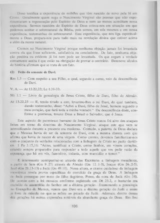 Disso testifica a experiência dc milhfles que têm nascido dc novo pela fé cm
Cristo. Geralmente quem nega o Nascimento Virginal são pessoas que não expe­
rimentaram a regeneração pelo Espírito de Deus e nem ao menos acreditam nessa
experiência. Sermos nascidos do Espírito de Deus coloca-nos em situação em que
podemos aceitar o sobrenatural da Bíblia, pois somos, em nós mesmos e em nossa
experiência, testemunhas do sobrenatural. Essa experiência, que nos liga esperitualmente a Deus, prepara-nos para tudo mais na revelação divina que estiver acima
e além da mente natural.
Cremos no Nascimento Virginal porque nenhuma objeção jamais foi levantada
contra ela que fosse suficiente, satisfatória ou concludente. De fato, nenhuma obje­
ção positiva ou evidente já foi nem pode ser levantada. Os que negam a verdade
comumente aceita é que estão na obrigação de provar o contrário. Dezenove séculos
dc história afirmam que se trata de um fato.
(2) Feito da semente de Davi.
Rm 1.3 — Com respeito a seu Filho, o qual, segundo a carne, veio da descendência
de Davi.
V. A. — A t 13.22,23; Lc 1.31-33.
Mt 1.1 — Livro da genealogia de Jesus Cristo, filho de Davi, filho de Abraão.
At 13.22,23 — E, tendo tirado a este, levantou-lhes o rei Davi, do qual também,
dando testemunho, disse: “Achei a Davi, filho de Jessé, homem segundo o
meu coração, que fará toda a minha vontade.” D a descendência deste, con­
forme a promessa, trouxe Deus a Israel o Salvador, que é Jesus.
Este aspecto do parentesco humano de Jesus Cristo nunca foi alvo dos ataques
feitos em torno da doutrina do Nascimento Virginal, ataque este que vem se
intensificando durante a presente era moderna. Contudo, a palavra de Deus declara
que o Messias havia de ser da semente de Davi, com a mesma clareza com que
afirma que havia de nascer de um a virgem. Como crentes, devemos familiarizar-nos
com o conjunto de verdades relacionadas com a linhagem de Cristo no pacto davídico. 1 Pe 3.15,16: “Antes, santificai a Cristo, como Senhor, em vossos corações,
estando sempre preparados para responder a todo aquele que vos pedir razão da
esperança que há em vós, fazendo-o, todavia, com mansidão e temor.”
É interessante acompanhar-se através das Escrituras a linhagem messiânica,
■ partir de Sem (Gn 9.27) através de Abraão (Gn 12.1-3), Isaque (Gn 26.2-5),
i
I j i c ó (Gn 28.13-15) e Judá (Gn 49.10). Nessa altura, o exame cuidadoso da linhagem
messiânica revela provas específicas do exercício da graça de Deus. A linhagem
dv ludá prossegue por meio do filho ilegítimo, Perez, da nora de Judá (Gn 38).
IV acordo com a lei mosaica conforme registrada em Dt 23.2, o bastardo era
c-Kclufdo da assembléia do Senhor até a décima geração. Examinando a genealogia
no I .vungelho de Mateus, vemos que Davi era a décima geração de Judá e assim
já livre de mácula no que se refere ao pecado de Judá. Ademais, dentro dessas
dez gerações há outras expressões notáveis da abundante graça de Deus. Em Seu

106

 