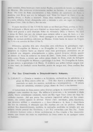 amor remidor, Deus houve per bem incluir Raabe, a meretriz de Jerieó, nu linhiigun
do Messias. Ela tornou-se evidentemente mulher de Salmon. A esse casal naitecu
Boaz. N o livro de Rute encontramos a bela história do casamento dc Rute, u
moabita, com Be az, que era da linhagem real. Rute foi bisavó dc Davi, o rei da
escolha divina, e Raabe a tataravó. Essas duas mulheres gentias, m eretri/ umu
e a outra idólatra, foram abençoadas com a remissão e com um lugar na linhagem
de Jesus Cristo, filho de Davi e Rei dos reis.
O pacto davídico (2 Sm 7.5-16) foi dado ao rei Davi por N atã, profeta de Deus
Foi reafirmado a M aria pelo anjo Gabriel na Anunciação registrada em Lc 1.26,27
“Este será grande e será chamado Filho do Altíssimo; Deus, o Senhor, lhe dará
o trono de Davi, seu pai; ele reinará para sempre sobre a casa de Jacó, e o seu
reinado não terá fim” (1.32,33). Nesta passagem se unem perfeitamente as duas
linhas de verdade profética referente ao Messias. Cristo havia de nascer da Virgem
(Is 7.14) e da semente de Davi (2 Sm 7).
Diferentes opiniões têm sido oferecidas com referência às genealogias regis­
tradas no Evangelho de M ateus e no Evangelho de Lucas. Fosse qual fosse o
propósito do Espírito Santo ao inspirar essas duas genealogias, permanece em pé
a verdade que ninguém, principalmente o judeu, poderá levantar dúvida quanto
ao direito de Jesus de sentar-se no trono de Davi. Tanto José, o humilde carpin­
teiro, como Maria, a jovem que achou graça diante de Deus, eram da linhagem
de Davi. N o Evangelho de Mateus, a genealogia é de José. No Evangelho de Lucas,
ao que parece, a genealogia é de Maria. É evidente que ambos tinham sangue real.
A esse casal, de condição social humilde, porém de sangue real, Deus confiou Seu
Filho.

2.

Por Seu Crescimento e Desenvolvimento Naturais.

Lc 2.40,46,52 — Crescia o menino e se fortalecia, enchendo-se de sabedoria; e a
graça de Deus estava sobre ele . . .Três dias depois o acharam no templo,
assentado no meio dos mestres, ouvindo-os e interrogando-os. . . E crescia
Jesus em sabedoria, estatura e graça, diante de Deus e dos homens.
A humanidade de Jesus passou pelos diversos estágios de desenvolvimento, como
qualquer outro membro da raça. Da infância à juventude, e da juventude à idade
adulta, houve crescimento constante, tanto em Seu vigor físico como em Suas fa­
culdades mentais. Até que ponto Sua natureza impecável influiu em Seu cresci­
mento, não somos capazes de afirmar. Parece claro, entretanto, pelas Escrituras,
que devemos atribuir o crescimento e o desenvolvimento de Jesus à observância
das leis da natureza, à educação que Ele recebeu em um lar piedoso. Pode-se
atribuir Seu desenvolvimento, também, às instruções recebidas no templo, por seu
próprio estudo pessoal das Escrituras, e por Sua comunhão com Seu Pai. Tanto
o elemento humano como o divino participaram de Sua criação e Seu desenvolvi­
mento, que foram tão reais na experiência de Jesus como na de qualquer outro
ser humano.

107

 