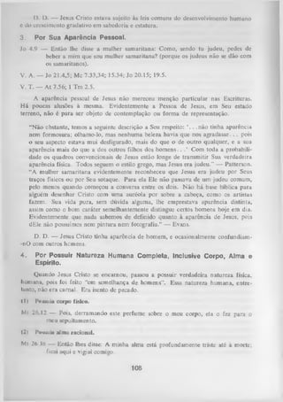 I). D. — Jesus Cristo estava sujeito às leis comuns do desenvolvimento humano
e do crescimento gradativo em sabedoria e estatura.
3.

Por Sua Aparência Pessoal.

Jo 4.9 — Então lhe disse a mulher samaritana: Como,sendo tu judeu, pedes de
beber a mim que sou mulher samaritana? (porque osjudeus não se dão com
os samaritanos).
V. A. — Jo 21.4,5; Mc 7.33,34; 15.34; Jo 20.15; 19.5.
V. T. — A t 7.56; 1 Tm 2.5.
A aparência pessoal de Jesus não mereceu menção particular nas Escrituras.
H á poucas alusões à mesma. Evidentemente a Pessoa de Jesus, em Seu estado
terreno, não é para ser objeto de contemplação ou form a de representação.
“Não obstante, temos a seguinte descrição a Seu respeito: ‘. . .não tinha aparência
nem formosura; olhamo-lo, mas nenhuma beleza havia que nos agradasse. . . pois
o seu aspecto estava mui desfigurado, mais do que o de outro qualquer, e a sua
aparência mais do que a dos outros filhos dos hom ens. . . ’ Com toda a probabili­
dade os quadros convencionais de Jesus estão longe de transmitir Sua verdadeira
aparência física. Todos seguem o estilo grego, mas Jesus era judeu." — Patterson.
“A mulher samaritana evidentemente reconheceu que Jesus era judeu por Seus
traços físicos ou por Seu sotaque. Para ela Ele não passava de um judeu comum,
pelo menos quando começou a conversa entre os dois. Não há base bíblica para
alguém desenhar Cristo com uma auréola por sobre a cabeça, como os artistas
fazem. Sua vida pura, sem dúvida alguma, lhe emprestava aparência distinta,
assim como o bom caráter semelhantemente distingue certos homens hoje em dia.
Evidentemente que nada sabemos de definido quanto à aparência de Jesus, pois
dEle não possuímos nem pintura nem fotografia.” — Evans.
D. D, — Jesus Cristo tinha aparência de homem, e ocasionalmente confundiam-nO com outros homens.
4.

Por Possuir Natureza Humana Completa, Inclusive Corpo, Alma e
Espírito.

Quando Jesus Cristo se encarnou, passou a possuir verdadeira natureza física,
humana, pois foi feito “em semelhança de homens”. Essa natureza humana, entre­
tanto, não era carnal. Era isento de pecado.
<I )

P«ssuía corpo físico.

Ml 26.12 — Pois, derramando este perfume sobre o meu corpo, ela o fez para o
meu sepultamento.
(2)

Possuía alma racional.

Mt 26.38 — Então lhes disse: A minha alma está profundamente triste até à morte;
ficai aqui e vigiai comigo.

108

 