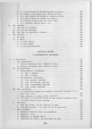 B.

C.

1. E o n ão d esobrigar-se dos deveres p a ra com D eus .............................
2. E a a titu d e e rra d a p a ra com a Pessoa de D eus .................................
3. E a ação errô n ea em relação à von tad e de D eus ...............................
4. E a ação errô n ea em relação aos hom ens ............................................
5. E a a titu d e errô n e a p a ra com Jesu s C risto
.......................................
6 . E a ten d ên cia n a tu ra l p a ra o erro ..........................................................
Sua realidade .....................................................................................................................
I.
U m fa to d a revelação ..........................................................................................
n.
U m fa to da observação ..........................................................................................
III.
U m fa to d a experiência h u m a n a ..................................................................
S ua exten sã o ......................................................................................................................
I.
O s Ceus ......................................................................................................................
II.
A T e rra .....................................................................................................................
1. O rein o vegetal ...................................................................................................
2. O reino an im al ...................................................................................................
3. A raça d a h u m a n id a d e ...................................................................................

219
220
221
221
222
222
223
223
223
223
223
223
224
224
224
224

CAPITULO SÉTIMO
A DOUTRINA DA SALVAÇÃO
A.

A Hegeneração ...................................................................................................................
I.
Sua im p o rtâ n c ia ......................................................................................................
1. R elação e stra té g ica com a F am ília de D eus ...........................................
2. R elação e stratég ica com o R eino de D eus ...........................................
II.
Seu significado ..........................................................................................................
1. N egativ am en te considerado .........................................................................
(1) Não é batism o .........................................................................................
(2) N ão é refo rm a ..........................................................................................
2 . P o sitiv am en te considerado ...........................................................................
(1) U m a geração e sp iritu al .......................................................................
(2) U m a revivificação esp iritu al ..............................................................
(3) U m a tra n slad a ção esp iritu al
.........................................................
(4) U m a criação esp iritu al .........................................................................
I I I . Sua necessidade ......................................................................................................
1. A in cap a cid ad e d aquilo que perten ce a um reino, de p a ssa r por si
p a ra o u tro re in o ...............................................................................................
2. Pela condição d e hom em : m o rte esp iritu a l ...........................................
3. A carência, p o r p arte d o hom em , d e u m a n atu rez a esp iritu al san ta,
e a perversidade de su a natureza. ..............................................................
IV . Seu modu ....................................................................................................................
1. Pelo lado divino: u m a to sob eran o d e poder .........................................
2. Pelo lad o h u m a n o — u m duplo a to de íé d ep end en te ........................
V . Seus resu ltad o s ..........................................................................................................
1. M udança rad ical na. vida e n a experiência .............................................
2. F iliação a Deus ...............................................................................................
3. H ab itação do E spirito S a n to .......................................................................
4. lib e rta ç ã o d a esfera e d a escravidão d a ca rn e .................................

XVI

227
228
228
228
228
228
228
229
230
230
230

230
231
231
2 31

232
232
233
233
233
233
234
234
234
234

 