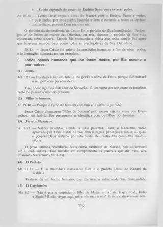 b.

Cristo dependia ri» unçno do Kspírito Santo para exercer poder.

At 10.38 — Como Deus ungiu a Jesus dc N azaré com o Espírito Santo c poder,
o qual andou por toda parte, fazendo o bem e curando a todos o» oprimi
dos do diabo, porque Deus era com ele.
O período da dependência de Cristo foi o período de Sua humilhação. Prolon
gou-se de Belém ao monte das Oliveiras, ou seja, durante o período de Sun vid»
encarnada sobre a terra. Depois Ele reassumiu a glória que tinha com o Pai ontei
que houvesse mundo, bem como todas as prerrogativas de Sua Divindade.
D. D. — Jesus Cristo foi sujeito às condições humanas a fim de obter poder,
e às limitações humanas em seu exercício.

6.

Pelos nomes humanos que lhe foram dados, por Ele mesmo e
por outros.

(1)

Jesus.

M t 1.21 — Ela dará à luz um filho e lhe porás o nome de Jesus, porque Ele salvará
o seu povo dos pecados deles.
Esse nome significa Salvador ou Salvação. É um nome em uso entre os israelitas
tanto do passado como do presente.
(2)

Filho do homem.

Lc 19.10 — Porque o Filho do homem veio buscar e salvar o perdido.
Jesus Cristo chamou-se ‘Filho do homem’ pelo menos oitenta vezes nos Evan­
gelhos. Ao fazê-lo, Ele certamente se identifica com os filhos dos homens.
(3)

Jesus, o Nazareno.

At 2.22 — Varões israelitas, atendei a estas palavras: Jesus, o Nazareno, varão
aprovado por Deus diante de vós, com milagres, prodígios e sinais, os quais
o próprio Deus realizou por intermédio dele entre vós como vós mesmos
sabeis.
O
povo israelita reconhecia Jesus como habitante de Nazaré, pois ali cresceu
até à idade adulta. Isso sucedeu em cumprimento da profecia que diz: “Ele será
chamado Nazareno” (Mt 2.23).
(4)

O Profeta.

M t 21.11 — E as multidões clamavam: Este é o profeta Jesus, de Nazaré da
Galiléia.
Trata-se de um termo humano, que claramente subentende Sua humanidade.
(5)

O Carpinteiro.

Mc 6.3 — Não é este o carpinteiro, filho de Maria, irmão de Tiago, José, Judas
e Simão? E não vivem aqui entre nós suas irmãs? E escandalizavam-se nele.

113

 