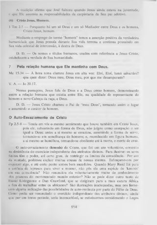 A tradição ufirmu que José falcccu quando Jesus ainda estava na juventude,
c que Ele assumiu as responsabilidades da carpintaria de Seu pai adotivo.
(A)

Cristo Jesus, Homem.

I Tm 2.5 — Porquanto há um só Deus e um só M ediador entre Deus e os homens,
Cristo Jesus, homem.
Mediante o emprego do termo “homem” temos a asserção positiva da verdadeira
humanidade que Jesus possuía durante Sua vida terrena e continua possuindo em
Sua vida celestial de intercessão, à destra de Deus.
D. D. — Os nomes e títulos humanos, usados com referência a Jesus Cristo,
estabelecem a verdade de Sua humanidade.
7.

Pela relação humana que Ele mantinha com Deus.

Mc 15.34 — À hora nona clamou Jesus em alta voz: Eloí, Eloí, lamá sabaetâni?
que quer dizer: Deus meu, Deus meu, por que me desamparaste?
V. A. — Jo 20.17.
Nessas passagens, Jesus fala de Deus e a Deus como homem, demonstrando
assim a relação hum ana que existia entre Ele, na qualidade de representante do
homem e novo Cabeça da raça, e Deus.
D. D. — Jesus Cristo chamou o Pai de “meu Deus”, tomando assim o lugar
e assumindo o caráter de homem.
O Auto-Esvaziamento de Cristo
Fp 2.5-8 — Tende em vós o mesmo sentimento que houve também em Cristo Jesus,
pois ele, subsistindo em forma de Deus, não julgou como usurpação o ser
igual a Deus; antes a si mesmo se esvaziou, assumindo a forma de servo,
tornando-se em semelhança de homens; e, reconhecido em figura humana,
a si mesmo se humilhou, tornando-se obediente até à morte, e morte de cruz.
O
auto-esvaziamento (kenosls) de Cristo, que foi um ato voluntário, consistiu
na desistência do exercício independente dos atributos divinos. Para ilustrar: os seres
finitos têm o poder, até certo grau, de restringir os limites da consciência. Por ato
du ventade, podemos excluir muitas cousas de nossas mentes. Esforçamo-nos por
esquecer algo, e até certo ponto somos bem sucedidos. Quando M ary Reed foi para
ii colônia de leprosos para viver e morrer, não pôs ela uma espécie de ‘kenosis'
cm sua consciência? Não renunciou ela voluntariamente muito do conhecimento
*los prazeres do movimentado mundo exterior? N ão se pode dizer outro tanto de
líavid Livingstone e Dan Crawford, que se dirigiram para a mais escura África
ti fim de trabalhar entre os africanos? São ilustrações inadequadas, mas nos forne­
cem alguma indicação das possibilidades de auto-renúncia por parte do Filho de Deus.
C'mno podia sei renunciado o exercício independente dos atributes divinos, ainda
que por um breve período, seria inconcebível, se estivéssemos considerando o Logos

114

 