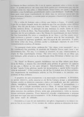 ou Palavra de Deus conforme Ele é cm Si mesmo, assentado sobre o trono il» um
verso. A questão torna-se um tanto mais fácil quando nos relembramos que nào lol
0 Logos como tal, mas antes, o Deus-homem, Jesus Cristo, em quem o I ogo* n
submeteu a essa humilhação, possibilitando assim a auto-limitação. South di/ "llm n
lonte pode estar quase transbordando de cheia; mas, se extravasa apenas poi um
cano de pequeno diâmetro, a corrente pode ser pequena e desprezível, igual à medida
de seu condutor.”
Foi a união do humano com o divino que limitou o Logos. O senlido gerul
6 que Ele se despiu daquele modo de existência que Lhe era peculiar como idêntico
a Deus. Mas Ele pôs de lado a form a de Deus. Contudo, ao fazê-lo, não se despiu
de Sua natureza divina. A alteração foi um a mudança de estado: forma de servo
cm lugar de forma de Deus. Sua Personalidade continuou a mesma. Seu auto-esva
/.iamento não foi auto-extinção, nem o Ser Divino foi transformado em mero homem.
1•m Sua humanidade Ele reteve a consciência de ser Deus, e em Seu estado encar­
nado ccntinuou a possuir a mente que O animava antes de Sua encarnação. Ele
não era incapaz de asseverar igualdade, mas foi capaz de não asseverá-la. E assim,
sem tentar evitar sua força, podemos aceitar a declaração inspirada de que Cristo
verdadeiramente esvaziou a Si mesmo.
N a passagem citada acima, podemos ler: “não julgou como
Ele considerava Sua possessão da plenitude da Natureza Eterna
lienavelmente Sua. Por isso, “a si mesmo se esvaziou”, ou seja,
despiu de Suas manifestações divinas. Tão certo estava Cristo
sem hesitação, pôde esvaziar-se da manifestação dessa Divindade
cício.

usurpação”; isto 6,
como certa e inavoluntariamente se
de ser Deus que,
e limitar seu exer­

N a “llíada” de Homero, quando Andrômaca traz seu filho infante para despe­
dir-se de Heitor, o menino fica aterrorizado pelas plumas de guerreiro do capacete
de seu pai, e Heitor as tira para abraçá-lo. Semelhantemente, Deus Filho pós
de lado “aquela form a gloriosa, aquela luz encandeadora e aquele brilho incandes­
cente de majestade”. Cristo esvaziou-se, não de Sua Divindade nem de Seus atributos,
mas simplesmente da manifestação externa de Sua Divindade e do exercício inde­
pendente de Seus atributos.
O propósito do auto-esvaziamento e da encarnação era redentor. A Divindade,
no sentido distintivo, podia encarnar-se em forma humana porque a personalidade
humana contém os elementos essenciais a toda a personalidade, que são: auto-consciência, inteligência, sentimento, natureza moral e vontade. A personalidade é o
ponto em que a criação ascendente retorna a Deus. O homem ostenta a imagem
divina. O auto-esvaziamento de Cristo, na encarnação, foi a suspensão voluntária do
pleno exercício dos atributos divinos, ainda que, potencialmente, todos os recursos
divinos estivessem presentes. Ê-nos impossível entender completamente o processo
pelo qual teve lugar esse auto-esvaziamento. O Dr. Mullins apresenta certas analogias
que talvez sejam de utilidade:
Considere-se o caso de um matemático, um gênio, imaginando-o no início e de­
pois no fim de seu curso. Ccmo menino, ele conhece apenas os elementos da mate-

115

 