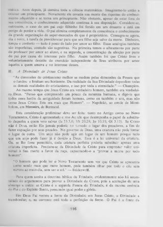inatica. Anos depois, já domina toda a ciência matemática. Imagincmo-lo então a
ensinar um principiante. Novamente ele esvazia sua mente das riquezas do conheci­
mento adquirido e se torna um principiante. Não obstante, apesar de estar fora de
sua consciência, o conhecimento adquirido continua à sua disposição. Considere-se,
outrossim, o caso de um pai cujo filhinho foi ferido em um desastre e está em
perigo de perder a vida. O pai elimina completamente da consciência o conhecimento
da grande organização de super-mercados de que é proprietário. Consagra-se agora,
dia e noite, à tarefa de providenciar para que seu filho seja salvo da morte. Dinheiro,
tempo e conforto — tudo é posto de lado por amor ao filho. Essas analogias também
são imperfeitas, contudo são sugestivas. N a primeira temos o alheamento por parte
do professor por amor ao aluno, e na segunda, a concentração da afeição por parte
do pai por causa do interesse pelo filho. Assim também foi que Cristo livre e
voluntariamente desistiu do exercício independente de Seus atributos por amor
àqueles a quem amava e no interesse desses.
II.

A D ivindade de Jesus Cristo

“As dimensões do cristianismo melhor se medem pelas dimensões da Pessoa que
o fundou e limitam seu horizonte. D a realidade da Sua Divindade dependem todas
as demais realidades do cristianismo, e isso por toda a eternidade.” — Champion.
Ao mesmo tempo que Jesus Cristo era verdadeiro homem, também era verdadei­
ro Deus. “Penso que compreendo um pouco da natureza humana, e digo-te que
todos esses heróis da antiguidade foram homens, como eu também o sou, mas não
como Jesus Cristo: Este era mais que Homem” . — Napoleão, ao conde de Montholom, em Memoirs, de Bertrand.
Esta consideração preliminar deve ser feita: tanto no Antigo como no Novo
Testamentos, Cristo é apresentado c. mo Aq uele que desempenha o papel de substitu­
to daqueles a quem veio salvar (Is 53.5,6; M t 20.28; Jo 10.11; G l 3.13). Se Cristo
não é Deus, então Ele jamais poderia ter tjm ado o lugar dos pecadores, a fim de
fazer expiação por seus pecados. N o governo de Deus, uma criatura não pode tomar
o lugar de outra. Um anjo não pode agir em lugar de um homem porque tudo
que um anjo pode fazer já é devido a Deus. Essa é a lei universal da criatura.
Ou, se lhe fosse permitido, cada criatura perfeita poderia substituir apenas uma
criatura imperfeita. Precisou-se da Divindade de Cristo para emprestar valor uni­
versal à Sua morte a favor da raça, capacitando-o a “provai a morte por todo
h umem” .
“O homem que pode ler o Novo Testamento sem ver que Cristo se apresenta
como sendo mais que mero homem, pode também olhar por todo o céu sem
nuvens ao meio-dia, sem ver o sol.” — Beiderwolf.
Para quem aceita a doutrina bíblica da Trindade, evidentemente não há neces•.nlude de argumentos para provar a Divindade de Cristo, pois a aceitação de uma
iibninge a outra: se Cristo é a segunda Pessoa da Trindade, é da mesma essência
»li' l*ui c do Espírito Santo, possuindo igual poder e glória.
Em Deus Pai vemos a fonte da Divindade; em Jesus Cristo, a Divindade a
transbordar; e, na corrente está toda a perfeição da fonte. O Pai é a fonte da

116

 