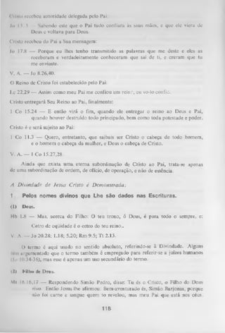 Cristo recebeu autoridade delegada pelo Pai:
Jo 13.3 — Sabendo este que o Pai tudo confiara às suas mãos, e que ele viera de
Deus e voltava para Deus.
Cristo recebeu do Pai a Sua mensagem:
Jo 17.8 — Porque eu lhes tenho transmitido as palavras que me deste e eles as
receberam e verdadeiramente conheceram que saí de ti, e creram que tu
me enviaste.
V. A. — Jo 8.26,40.
0 Reino de Cristo foi estabelecido pelo Pai:
Lc 22.29 — Assim como meu Pai me confiou um reino, eu vo-lo confio.
Cristo entregará Seu Reino ao Pai, finalmente:
1 Co 15.24 — E então virá o fim, quando ele entregar o reino ao Deus e Pai,
quando houver destruído todo principado, bem como toda potestade e poder.
Cristo é e será sujeito ao Pai:
1 Co 11.3 — Quero, entretanto, que saibais ser Cristo o cabeça de todo homem,
e o homem o cabeça da mulher, e Deus o cabeça de Cristo.
V. A. — 1 Co 15.27,28.
Ainda que exista um a eterna subordinação de Cristo ao Pai, trata-se apenas
de uma subordinação de ordem, de ofício, de operação, e não de essência.
A D ivindade de Jesus Cristo é D em onstrada:
1

Pelos nomes divinos que Lhe são dados nas Escrituras.

{1)

Deus.

Hb 1.8 — Mas, acerca do Filho: O teu trono, ó Deus, é para todo o sempre, e:
Cetro de eqüidade é o cetro do teu reino..
V. A. — Jo 20.28; 1.18; 5.20; Rm 9.5; T t 2.13.
O (ermo é aqui usado no sentido absoluto, referindo-se à Divindade. Alguns
Icm argumentado que o term o também é empregado para referir-se a juizes humanos
(Jn 10.34-36), mas esse é apenas um uso secundário do termo.
(2)

Killiw dc Deus.

M 16.16,17 — Respondendo Simão Pedro, disse: Tu és o Cristo, o Filho do Deus
<
zivo. Então Jesus lhe afirmou: Bem-aventurado és, Simão Barjonas, porque
não foi carne e sangue quem to revelou, mas meu Pai que está nos céus.

116

 