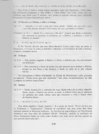 V. A. — Mt 27.40,43; Mc 14.61,62; Lc 22.70; Jo 5.25; 10.36; 11.4; Mt 8.2*».
Esse ncme é dado a. Jesus Cristo quarenta vezes nas Escrituras. Além ülmui,
há referências freqüentes a. "Seu Filho” e “Meu Filho" (Jo 5.18). Jesus nilo ivé
vindicou esse título para Si mesmo, mas aceitou-o quando usavam para Indlcá 10,
ou quando foi assim chamado por outros.
(3)

O Primeiro c o Último; o Alfa e o Ômega.

Ap 1.17 — Quando o vi, caí a seus pés como morto. Porém ele pôs sobre mim
a sua mão direita, dizendo: Não temas; Eu sou o primeiro e o último.
Comparar Is 41.4 — Quem fez e executou tudo isso? Aquele que desde o princípio
tem chamado as gerações à existência, eu, o Senhor, o primeiro, e com os
últimos, eu mesmo.
V. A. — Is 44.6; Ap 22.12,13,15; Ap 1.8.
O Dr. Pierson diz-nos que esse título descreve Cristo como tema de todas as
Escrituras, o Criador de todos os mundos e criaturas, o Controlador de toda a história,
o eterno e imutável Jeová.
(4)

O Santo.

At 3.14 — Vós, porém, negastes o Santo e o Justo, e pedistes que vos concedessem
um homicida.
Os 11.9 — Não executarei o furor da minha ira; não tornarei para destruir a Efraim,
porque eu sou Deus e não homem, o Santo no meio de ti; não voltarei
em ira.
No monumento a Oliver Goldsmith, na Abadia de Westminster, estão gravadas
as palavras: “N ada tocou que não adornasse.” Isso pode verdadeiramente ser dito
a respeito do Senhor Jesus Cristo.
(5)

Senhor.

At 9.17 — Então Ananias foi e, entrando na casa, impôs sobre ele as mãos, dizendo:
Saulo, irmão, o Senhor me enviou, a saber, o própTio Jesus que te apareceu
no caminho por onde vinhas, para que recuperes a vista e fiques cheio
do Espírito Santo.
V. A. — At 16.31; Lc 2.11; A t 4.33.
Esse título significa “chefe, superior”. É o nome de Jeová. Wood diz-nos que
os Ptolomeus e “imperadores” romanos só permitiam qjie esse nome lhes fosse
aplicado quando se deixavam endeusar. As descobertas arqueológicas em Oxyrhyncus
estabelece esse fato além de qualquer dúvida. Portanto, quando os escritores do
Novo Testamento falam de Jesus como Senhor, não pode haver dúvidas quanto ao
que querem dizer com isso”.

119

 