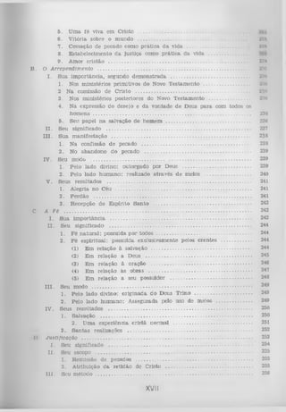5. U m a fé viva em C risto ...............................................................
6 . V itória sobre o inundo .....................................................................
7. C essação de pecado como p rá tic a d a vida ......................................
8 . E stabelecim ento d a ju stiça como p rá tic a da vida ..................
9. Am or cristão ...................................................................................................
B . O A rrependim ento ...........................................................................................................
I.
S ua im p o rtân cia, segundo d em o n stra d a ....................................................
1. Nos m inistérios prim itivos do Novo T estam en to ..........................
2 N a comissão de C risto .................................................................................
3. Nos m inistérios posteriores do Novo T estam en to ..............................
4. N a expressão do desejo e d a v o n tad e d e Deus p a ra com todos os
h o m e n s ...................................................................................................................
5. Seu papel n a salvação do hom em ..............................................................
II.
Seu
significado .........................................................................................
III.
S ua
m an ifestação .......................................................................................
1. N a confissão de pecado ...............................................................................
2. No abandono do pecado .............................................................................
IV . Seu modo ....................................................................................................................
1. Pelo lado divino: outorgado por Deus ................................................
2. Pelo lado h u m a n o : realizado a trav és d e meios ....................................
V.
Seus
resultados ..........................................................................................
1. Alegria no Céu ..................................................................................................
2. P erd ão ..................................................................................................................
3. R ecepção do E spírito S a n to .........................................................................
C. A Fé .........................................................................................................................................
I.
S ua im p o rtân cia .......................................................................................................
II.
Seu
significado ........................................................................................
1. F é n a tu ra l: possuída p o r t o d o s .......................................................................
2. F é esp iritu al: possuída exclusivam ente pelos c ren tes ..........................
(1) E m relação à salvação ..........................................................................
(2) E m relação a D eus ..............................................................................
(3) E m relação ã oração ..........................................................................
(4) E m relação às obras ............................................................................
(5) E m relação a seu possuidor ............................................................
III.

I)

Seu
modo ......................................................................................................
1. Pelo lado divino: o rig in ad a do D eus T rin o .............................................
2. Pelo lado h u m an o : A ssegurada pelo uso de meios ............................
IV . Seus resultados ..............................................................................................................
1. Salvação ..............................................................................................................
2. U m a experiência cristã no rm al .........................................................
3 . S a n ta s realizações ...........................................................................................
Justificação .............................................................................................................................
I . Seu significado .........................................................................................................
II.
Seu
escopo ..................................................................................................
1. Rem issão de pecados .....................................................................................
2. A tribuição d a retid ão de Cristo ...............................................................
I I I . Seu
m é to d o ..................................................................................................

XVII

m
'JM
I>
MU
Jlti
Xlit
'.C
IO
33<1
230
23(1
23(t
237
238
238
239
239
239
240
241
241
241
242
242
242
244
244
244
244
245
246
247
248
249
249
249
250
250
251
252
253
254
225
255
255
256

 