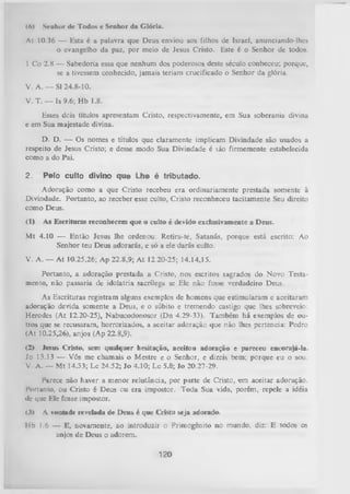 |A|

Senhor de Todos e Senhor da Glória.

Al 10.36 — Esta é a palavra que Deus enviou aos filhos de Israel, anunciando-lhes
o evangelho da paz, por meio de Jesus Cristo. Este é o Senhor de todos.
1 Co 2.8 — Sabedoria essa que nenhum dos poderosos deste século conheceu; porque,
se a tivessem conhecido, jamais teriam crucificado o Senhor da glória.
V. A. — SI 24.8-10.
V. T. — Is 9.6; Hb 1.8.
Esses dois títulos apresentam Cristo, respectivamente, em Sua soberania divina
e em Sua majestade divina.
D. D. — Os nomes e títulos que claramente implicam Divindade são usados a
respeito de Jesus Cristo; e desse modo Sua Divindade é láo firmemente estabelecida
como a do Pai.
2.

Pelo culto divino que Lhe é tributado.

Adoração como a que Cristo recebeu era ordinariamente prestada somente à
Divindade. Portanto, ao receber esse culto, Cristo reconheceu tacitamente Seu direito
como Deus.
(1)

As Escrituras reconhecem que o culto é devido exclusivamente a Deus.

M t 4.10 — Então Jesus lhe ordenou: Retira-te, Satanás,porque
Senhor teu Deus adorarás, e só a ele darás culto.

está escrito:

Ao

V. A. — At 10.25,26; Ap 22.8,9; A t 12.20-25; 14.14,15.
Portanto, a adoração prestada a Cristo, nos escritos sagrados do Novo Testa­
mento, não passaria de idolatria sacrílega se Ele não fosse verdadeiro Deus.
As Escrituras registram alguns exemplos de homens que estimularam e aceitaram
adoração devida somente a Deus, e o súbito e tremendo castigo que lhes sobreveio:
Herodes (At 12.20-25), Nabucodonosor (Dn 4.29-33). Também há exemplos de ou­
tros que se recusaram, horrorizados, a aceitar adoração que não lhes pertencia: Pedro
(At 10.25,26), anjos (Ap 22.8,9).
(2) Jesus Cristo, sem qualquer hesitação, aceitou adoração e pareceu encorajá-la.
Jo 13.13 — Vós me chamais o Mestre e o Senhor, e dizeisbem; porque eu o sou.
V A. — Mt 14.33; Lc 24.52; Jo 4.10; Lc 5.8; Jo 20.27-29.
Parece não haver a menor relutância, por parte de Cristo, em aceitar adoração.
Porlanto, ou Cristo é Deus ou era impostor. Toda Sua vida, porém, repele a idéia
dc que Ele fosse impostor.
<
3>

A vontade revelada de D eus é que Cristo seja adorado.

Ilb 1.6 — E, novamente, ao introduzir o Primogênito no mundo, diz: E todos os
anjos de Deus o adorem.

120

 