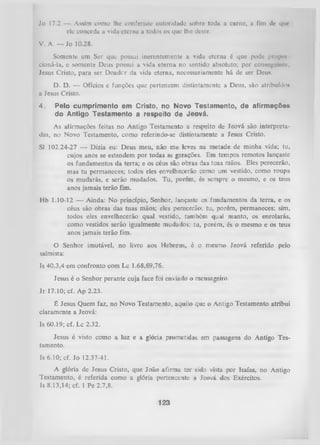 Jo 17.2 — Assim como lhe eonferiste autoridade sobre toda a carne, a fim ilc i|inele conccda a vida eterna a todos os que lhe deste.
V. A. — Jo 10.28.
Somente um Ser que possui inerentemente a vida eterna é que pode propoi
cioná-la, e somente Deus possui a vida eterna no sentido absoluto; por conseguinte,
Jesus Cristo, para ser Doadcr da vida eterna, necessariamente há de ser D c u n .
D. D. — Ofícios e funções que pertencem distintamente a Deus, são atribuído*
a Jesus Cristo.
4.

Pelo cumprimento em Cristo, no Novo Testamento, de afirmações
do Antigo Testamento a respeito de Jeová.

As afirmações feitas no Antigo Testamento a respeito de Jeová são interpreta­
das, no Novo Testamento, como referindo-se distintamente a Jesus Cristo.
SI 102.24-27 — Dizia eu: Deus meu, não me leves na metade de minha vida; tu,
cujos anos se estendem por todas as gerações. Em tempos remotos lançaste
os fundamentos da terra; e os céus são obras das tuas mãos. Eles perecerão,
mas tu permaneces; todos eles envelhecerão como um vestido, como roupa
os mudarás, e serão mudados. Tu, porém, és sempre o mesmo, e os teus
anos jamais terão fim.
Hb 1.10-12 — Ainda: No princípio, Senhor, lançaste os fundamentos da terra, e os
céus são obras das tuas mãos; eles perecerão; tu, porém, permaneces; sim,
todos eles envelhecerão qual vestido, também qual manto, os enrolarás,
como vestidos serão igualmente mudados; tu, porém, és o mesmo e os teus
anos jamais terão fim.
O
salmista:

Senhor imutável, no livro aos Hebreus, é o mesmo Jeová referido pelo

Is 40.3,4 em confronto com Lc 1.68,69,76.
Jesus é o Senhor perante cuja face foi enviado o mensageiro.
Jr 17.10; cf. Ap 2.23.
É Jesus Quem faz, no Novo Testamento, aquilo que o Antigo Testamento atribui
claramente a Jeová:
Is 60.19; cf. Lc 2.32.
Jesus é visto como a luz e a glória prometidas em passagens do Antigo Tes­
tamento.
Is 6.10; cf. Jo 12.37-41.
A glória de Jesus Cristo, que João afirma ter sido vista por Isaías, no Antigo
Testamento, é referida como a glória pertencente a Jeová dos Exércitos.
Is 8.13,14; cf. 1 Pe 2.7,8.

123

 
