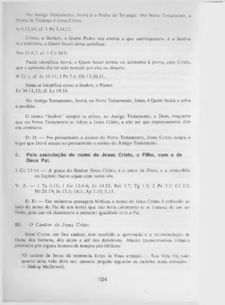 No Antigo Testamento, Jeová é a Pedra de Trc peço. No Novo Testamento, a
Pedra de Tropeço é Jesus Cristo.
Is 8.12,13; cf. 1 Pc 3.14,15.
Cristo, o Senhor, a Quem Pedro nos exorta a que santifiquemos. é o Senhor
des exércitos, a Quem Israel devia santificar.
Nm 21.6,7; cf. 1 Co 10.9.
Paulo identifica Jeová, a Quem Israel tentou ou submeteu à prova, com Cristo,
que o apóstolo diz ter sido tentado por eles no deserto.
SI 23.1; cf. Jo 10.11; 1 Pe 5.4; Hb 13.20,21.
Jesus se identifica como o Senhor, o Pastor.
Ez 34.11,12; cf. Lc 19.10.
No Antigo Testamento, Jeová, no Novo Testamento, Jesus, é Quem busca e salva
o perdido.
O
termo “Senhor” sempre se refere, no Antigo Testamento, a Deus, enquanto
que no Novo Testamento se refere a Jesus Cristo, a não ser que expressamente dito
em contrário.
D. D. — N o pensamento e ensino do Novo Testamento, Jesus Cristo ocupa o
lugar que Jeová ocupa no pensamento e ensino do Antigo
Testamento.
5.

Pela associação do nome de Jesus Cristo, oFilho, com
Deus Pai.

o

de

2 Co 13.14 — A graça do Senhor Jesus Cristo, e o amor de Deus, e a comunhão
do Espírito Santo sejam com todos vós.
V. A. — 1 Ts 3.11; 1 Co 12.4-6; Jo 14.23; Rm 1.7; Tg 1.1; 2 Pe 1.1;
Mt 28.19; Jo 17.3; 14:1; Ap 7.10; 5.13.

Cl 2.2;

D. D. — Em inúmeras passagens bíblicas o nome de Jesus Cristo é colocado ao
lado do nome do Pai de um modo que não teria cabimento sv; se tratasse de um ser
finito, pois que dá claramente a entender igualdade cem o Pai.
111.

O Caráter de Jesus Cristo.

Jesus Cristo, em Seu caráter, tem recebido a aprovação e a recomendação de
Deus, dos homens, dos anjos e até dos demônios. Abaixo transcrevemos tributes
prestados por alguns homens de tempos pós-bíblicos:
‘!0 caráter de lesus dá tremenda força às Suas crenças. .. Sua vida foi tudo
quanto um a vida deve ser, quando julgada segundo os padrões mais elevados."
— Bishop McDowell.

124

 