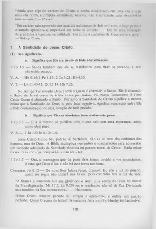 “Ainda que a l g o do caráter de Cristo se tenha desdobrado em uma era e iil^ o
mais em outra, a própria eternidade, todavia, não é suficiente para desdobrií Io
inteiramente.” — Flavel.
“Seu caráter saiu aprovado dos assaltos maliciosos de dois mil anos, e hoje pcrnnlt*
o mundo apresenta-se impecável em todos os sentidos. . . Ele foi uma revelação
de grandiosa e vigorosa varonilidade. Seu nome é sinônimo de Deus sobre u tei rn"
— Bishop Foster.
1.

A Santidade de Jesus Cristo.

(1)

Seu significado.
a . Significa que Ele era isento de toda contaminação.

1 Jo 3.5 —
Sabeis também que ele se manifestou para tirar os
não existe pecado.

pecados,e nele

V. A. — Hb 9.14; 1 Pe 1.19; 2 Co 5.21; Hb 4.15.
V. T. — Lv 11.43-45; D t 23.14; H b 7.26.
No Antigo Testamento Deus Jeová é Quem é chamado o Santo. Ele é chamado
0 Santo de Israel cerca de trinta vezes por Isaías. N o Novo Testamento é Jesus
Cristo Quem é chamado o Santo. Portanto, a Santidade de Cristo significa a mesma
cousa que a Santidade de Deus; e, pelo lado negativo, significa separação entre Ele
e toda contaminação, ou seja, isenção de todo pecado.
b.

Significa que Ele era absoluta e imaculadamente puro.

1 Jo 3.3 — E a si mesmo se purifica todo o que nele tem esta esperança, assim
como ele é puro.
V. A. — 1 Jo 1.5; Jo 8.12; 1.4.
Jesus Cristo tomou Seu padrão de Santidade, não da lei nem dos costumes dos
homens, mas de Deus. A Bíblia multiplica expressões e comparações para apresentar
um conceito adequado da Santidade absoluta ou pureza moral de Cristo. N ada existe
na natureza com que compará-la a não ser a luz.
1 Jo 1.5 — Ora, a mensagem que da parte dele temos ouvido e vosanunciamos,
é esta: que Deus é luz, e não há nele treva nenhuma.
Comparar Jo 8.12 — De novo lhes falava Jesus, dizendo: Eu sou a luz do mundo;
quem me segue não andará nas trevas, pelo contrário terá a luz da vida.
“A branca e ofuscante luz que glorificou o rosto e as vestes de Jesus no monte
da Transfiguração (Mt 17.2; Lc 9.29) era o resplendor não só da Sua Divindade
mas também da Sua pureza moral.” — Haldeman.
“Jesus Cristo colocou perante Si, atingiu e apresentou a outros um padrão
perfeito. Quem O acusa de faltas? A tentativa feita pelo Sr. Huxley foi lastimável.

125

 