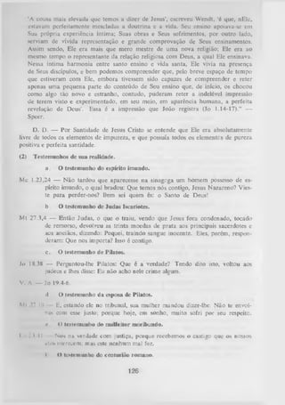 ‘A cousa mais elevada que temos a dizer de Jesus’, escreveu Wendt, ‘é que, nEle,
estavam perfeitamente mescladas a doutrina c a vida. Seu ensino apoiava-se cm
Sua própria experiência íntima; Suas obras e Seus sofrimentos, por outro lado,
serviam de vivida representação e grande comprovação de Seus ensinamentos.
Assim sendo, Ele era mais que mero mestre de uma nova religião; Ele era ao
mesmo tempo o representante da relação religiosa com Deus, a qual Ele ensinava.
Nessa íntima harmonia entre santo ensino e vida santa, Ele vivia na presença
de Seus discípulos, e bem podemos compreender que, pelo breve espaço de tempo
que estiveram com Ele, embora tivessem sido capazes de compreender e reter
apenas uma pequena parte do conteúdo de Seu ensino que, de início, os chocou
como algo tão novo e estranho, contudo, puderam reter a indelével impressão
de terem visto e experimentado, em seu meio, em aparência humana, a perfeita
revelação de Deus’. Essa é a impressão que João registra (Jo 1.14-17).” —
Speer.
D. D. — Por Santidade de Jesus Cristo se entende que Ele era absolutamente
livre de todos os elementos de impureza, e que possuía todos os elementes de pureza
positiva e perfeita santidade.
(2) Testemunhos de sua realidade.
a.

O testemunho do espirito imundo.

Mc 1.23,24 — N ão tardou que aparecesse na sinagoga um homem possesso de es­
pírito imundo, o qual bradou: Que temos nós contigo, Jesus Nazareno? Vieste para perder-nos? Bem sei quem és: o Santo de Deus!
b.

O testemunho de Judas Iscariotes.

Mt 27,3,4 — Então Judas, o que o traiu, vendo que Jesus fora condenado, tocadode remorso, devolveu as trinta moedas de prata aos principais sacerdotes e
aos anciãos, dizendo: Pequei, traindo sangue inocente. Eles, porém, respon­
deram: Que nos importa? Isso é contigo.
c.

O testemunho de Pilatos.

Jo 18.38 — Perguntou-lhe Pilatos: Que é a verdade? Tendo dito isto, voltou aos
judeus e lhes disse: Eu não acho nele crime algum.
V. A — Jo 19.4-6.
d.
Ml *7.19

E, estando ele no tribunal, sua mulher mandou dizer-lhe:Não te envol­
vas com esse justo; porque hoje, em sonho,muito sofri por seurespeito.
r

I

'M l

O testemunho da esposa de Pilatos.

4) testemunho do malfeitor nioribund-o.

Nós na verdade com justiça, porque recebemos o castigo que os nossos
ulott merecem; mas este nenhum mal fez.
I

t) testem unho do centurião romano.

126

 