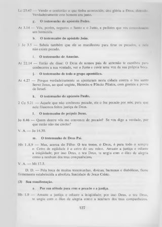 Lc 23.47 — Vendo o centurião o que tinha acontecido, deu glória a Deus, dizendo
Verdadeiramente este homem era justo.
g.

O testemunho do apóstolo Pedro.

At 3.14 — Vós, porém, negastes.o Santo e o Justo, e pedistes que vos concedessem
um homicida.
h.

O testemunho do apóstolo João.

1 Jo 3.5 — Sabeis também que ele se manifestou para tirar os pecados, c nele
não existe pecado.
i.

O testemunho de Ananias.

At 22.14 — Então ele disse: O Deus de nossos pais de antemão te escolheu para
conheceres a sua vontade, ver o Justo e ouvir um a voz da sua própria boca.
j.

O testemunho de todo o grupo apostólico.

At 4.27 — Porque verdadeiramente se ajuntaiam nesta cidade contra o teu santo
Servo Jesus, ao qual ungiste, Herodes e Pôncio Pilatos, com gentios e povos
de Israel.
k.

O testemunho do apóstolo Paulo.

2 Co 5.21 — Àquele que não conheceu pecado, ele o fez pecado por nós; para que
nele fôssemos feitos justiça de Deus.
1.

O testemunho do próprio lesus.

Jo 8.46 — Quem dentre vós me convence de pecado? Se vos digo a verdade, por
que razão não me credes?
V. A. — Jo 14.30.
m.
Hb

O testemunho de Deus Pai.

1.8,9 — Mas, acerca do Filho: O teu trono, ó Deus, é para todo o sempre
e: Cetro de eqüidade é o cetro do seu reino. Amaste a justiça e odiaste
a iniqüidade; por isso Deus, o teu Deus, te ungiu com o óleo de alegria
como a nenhum dos teus companheiros.

V. A. — M t 17.5.
D. D. — Pela boca de muitas testemunhas, divinas, humanas e diabólicas, ficou
firmemente estabelecida a absoluta Santidade de Jesus Cristo.
(3)

Sua manifestação.
a.

Hb

Por sua atitude para com o pecado e a justiça.

1.9 — Amaste a justiça e odiaste a iniqüidade; por isso Deus, o teu Deus,
te ungiu com o óleo de alegria como a nenhum dos teus companheiros.

127

 