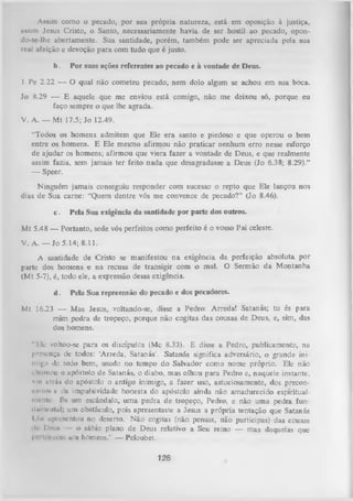 Assim como o pecado, por sua própria natureza, está cm oposição à justiça,
assim Jesus Cristo, o Santo, necessariamente havia de ser hostil ao pecado, opondo-se-lhc abertamente. Sua santidade, porém, também pode ser apreciada pela sua
real afeição c devoção para com tudo que é justo.
b.

Por suas ações referentes ao pecado e à vontade de Deus.

1 Pe 2.22 — O qual não cometeu pecado, nem dolo algum se achou em sua boca.
Jo 8.29 — E aquele que me enviou está comigo, não me deixou só, porque eu
faço sempre o que lhe agrada.
V. A. — Mt 17.5; Jo 12.49.
“Todos os homens admitem que Ele era santo e piedoso e que operou o bem
entre os homens. E Ele mesmo afirmou não praticar nenhum erro nesse esforço
de ajudar os homens; afirmou que viera fazer a vontade de Deus, e que realmente
assim fazia, sem jamais ter feito nada que desagradasse a Deus (Jo 6.38; 8.29).”
—
Speer.
Ninguém jamais conseguiu responder com sucesso o repto que Ele lançou nos
dias de Sua carne: “Quem dentre vós me convence de pecado?” (Jo 8.46).
c.

Pela Sua exigência da santidade por parte dos outros.

M t 5.48 — Portanto, sede vós perfeitos como perfeito é o vosso Pai celeste.
V. A. — Jo 5.14; 8.11.
A santidade de Cristo se manifestou na exigência da perfeição absoluta por
parte dos homens e na recusa de transigir com o mal. O Sermão da Montanha
(M t 5-7), é, todo ele, a expressão dessa exigência.
d.

Pela Sua repreensão do pecado e dos pecadores.

Mt 16.23 — Mas Jesus, voltando-se, disse a Pedro: Arreda! Satanás; tu és para
mim pedra de tropeço, porque não cogitas das cousas de Deus, e, sim, das
dos homens.
“Ele voltou-se para os discípulos (Mc 8.33). E disse a Pedro, publicamente, na
presença de todos: ‘Arreda, Satanás'. Satanás significa adversário, o grande ini­
migo dc todo bem, usado no tempo do Salvador como nome próprio. Ele não
cliumou o apóstolo de Satanás, o diabo, mas olhou para Pedro c, naquele instante,
vm ntrás do apóstolo o antigo inimigo, a fazer uso, astuciosamente, dos precon• filos c ila impulsividade honesta do apóstolo ainda não amadurecido espiritualmrnli- fis um escândalo, um a pedra de tropeço, Pedro, e não uma pedra fun­
il «mental; um obstáculo, pois apresentaste a Jesus a própria tentação que Satanás
I Iir apivsentou no deserto. Não cogitas (não pensas, não participas) das cousas
>,1 1*011»
1
o sábio plano de Deus relativo a Seu reino — mas daquelas que
l I i-ikvhi aos liomens.” — Peloubet.

128

 