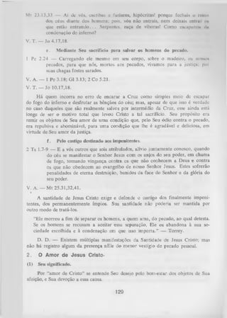 Ml 23.13,33 — Ai tlc vós, escribas c fariseus, hipócritas! porque fechais o reino
dos céus diante dos homens; pois, vós não entrais, nem deixais entrai o*
que estão e n tra n d o .. . Serpentes, raça de víboras! Como escapnreÍN dn
condenação do inferno?
V. T. — Jo 4.17,18.
e.

Mediante Seu sacrifício para salvar os homens do pecado.

1 Pe 2.24 — Carregando ele mesmo em seu corpo, sobre o madeiro, os nosso*
pecados, para que nós, mortos aos pecados, vivamos para a justiça; poi
suas chagas fostes sarados.
V. A. — 1 Pe 3.18; G1 3.13; 2 Co 5.21.
V. T. — Jo 10.17,18.
H á quem incorra no erro de encarar a Cruz como simples meio de escapar
do fogo do inferno e desfrutar as bênçãos do céu; mas, apesar de que isso é verdade
no caso daqueles que são realmente salvos por intermédio da Cruz, esse ainda está
longe de ser o motivo total que levou Cristo a tal sacrifício. Seu propósito era
remir os objetos de Seu amor de uma condição que, pelo Seu ódio contra o pecado,
era repulsiva e abominável, para uma condição que lhe é agradável e deliciosa, em
virtude de Seu amor da justiça.
f.

Pelo castigo destinado aos impenitentes.

2 Ts 1.7-9 — E a vós outros que sois atribulados, alívio juntamente conosco, quando
do céu se manifestar o Senhor Jesus com os anjos do seu poder, em chama
de fogo, tomando vingança centra os que não conhecem a Deus e contra
os que não obedecem ao evangelho de nosso Senhor Jesus. Estes sofrerão
penalidades de eterna destruição, banidos da face do Senhor e da glória do
seu poder.
V. A. — M t 25.31,32,41.
K --

A santidade de Jesus Cristo exige e defende o castigo dos finalmente impeni­
tentes, dos permanentemente ímpios. Sua santidade não poderia ser mantida por
outro modo de tratá-los.
“Ele morreu a fim de separar os homens, a quem ama, do pecado, ao qual detesta.
Se os homens se recusam a aceitar essa separação, Ele os abandona à sua so­
ciedade escolhida e à condenação em que isso importa." — Torrey.
D. D. — Existem múltiplas manifestações da Santidade de Jesus Cristo; mas
não há registro algum da presença nEle do m enor vestígio de pecado pessoal.
2.

O Amor de Jesus Cristo-

(1)

Seu significado.

Por “amor de Cristo” se entende Seu desejo pelo bem-estar dos objetos de Sua
afeição, e Sua devoção a essa causa.

129

 