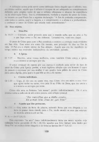 A definição acima pode servir como definição finita daquilo que é infinito, mas,
cm última análise, aquilo que é infinito é incapaz de ser adequada ou completamente
definido, pela simples razão de que o infinito ultrapassa o alcance da experiência
ou da observação finita. Isso é, evidentemente, verdade a respeito do amor de Cristo,
no tocante ao qual Paulo faz a seguinte declaração: “A fim de poderdes compreender,
com todos cs santos, qual é a largura, e o comprimento, e a altura e a profundidade,
e conhecer o amor de Cristo que excede todo entendimento.”
(2) Seus objetos.
a.

Deus Pai.

Jo 14.31 — Contudo, assim procedo para que o mundo saiba que eu amo o Pai
e que faço como o Pai me ordenou. Levantai-vos, vamo-nos daqui.
O amor de Cristo para com o Pai constituía o motivo e a emoção mais evidentes
em Sua vida. Esse amor era como Ele mesmo, sem princípio de dias ou fim de
vida. O Pai era o objeto eterno de Sua afeição. Aquilo que era tão manifesto no
tempo existiu nas extensões inalcançáveis da eternidade passada.
b.

A Igreja.

Ef 5.25 — Maridos, amai vossas mulheres, como também Cristo amou a igreja,
e a si mesmo se entregou por ela.
O amor conjugal do esposo por sua esposa é exaltado para servir de tipo do
amor de Cristo pela Igreja; porém, a mais legítima afeição que um homem é capaz
de possuir e expressar por sua mulher é um quadro bem pálido do amor de Cristo
para com a Igreja, pela qual e à qual Ele se deu a Si mesmo.
c.

Crentes individuais.

Gl 2.20 — Logo, já não sou eu quem vive, mas Cristo vive em mim; e esse viver
que agora tenho na carne, vivo pela fé no Filho de Deus, que me amou e
a si mesmo se entregou por mim.
Cristo não ama os homens “em massa”, porém individualmente. Ele é uma
pessoa e ama a cada um de nós como pessoa, com afeição pessoal.
“Das m aravilhas q u e a Bíblia contém ,
E is a m ais bela: Jesus m e quer bem !”
d.

Aqueles que Lhe pertencem.

Io 13.1

Ora, antes da festa da páscoa, sabendo Jesus que era chegada a sua
liorii de passaT deste mundo para o Pai, tendo amado os seus que estavaro
mi mundo, amou-os até ao fim.

V

Jo 17.2,9,12.

A

1*1ii espressfio “°s seus” Jesus indubitavelmente tinha em mente aqueles cuja
**
i > n i v i u f;jirantido Cl Pe 1.18,19); aqueles que Lhe tinham sido dados por
l ii iin Pm; o* crentes eleitos daquela e de todas as épocas (Jo 17.2,9,12).

130

 