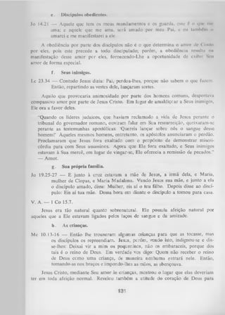 e.

Discípulos obedientes.

Jo 14.21 — Aquele que tem os meus mandamentos e os guarda, esse d o que mc
ama; e aquele que me ama, será amado por meu Pai, e eu tamltém n
amarei e me manifestarei a ele.
A obediência por parte dos discípulos não é o que determina o amor de Oir.lo
por eles, pois este precede a todo discipulado; porém, a obediência resullu m
»
manifestação desse amor per eles, fornecendo-Lhe a oportunidade de exibii Simi
amor de forma especial.
f.

Seus inimigos.

Lc 23.34 — Contudo Jesus dizia: Pai, perdoa-lhes, porque não sabem o que fazem.
Então, repartindo as vestes dele, lançaram sortes.
Aquilo que provocaria animosidade por parte dos homens comuns, despertava
compassivo amor por parte de Jesus Cristo. Em lugar de amaldiçcar a Seus inimigos,
Ele ora a favor deles.
“Quando os líderes judaicos, que haviam reclamado a vida de Jesus perante o
tribunal do governador romano, ouviram falar em Sua ressurreição, queixaram-sc
perante as testemunhas apostólicas: ‘Quereis lançar sobre nós o sangue desse
homem!’ Àqueles mesmos homens, entretanto, os apóstolos anunciaram o perdão.
Proclamaram que Jesus fora exaltado com o propósito de demonstrar miseri­
córdia para com Seus assassinos. Agora que Ele fora exaltado, e Seus inimigos
estavam à Sua mercê, em lugar de vingar-se, Ele oferecia a remissão de pecados.”
— Arnot.
g.

Sua própria família.

Jo 19.25-27 — E junto à cruz estavam a mãe de Jesus, a irmã dela, e Maria,
mulher de Clopas, e M aria Madalena. Vendo Jesus sua mãe, e junto a ela
o discípulo amado, disse: Mulher, eis aí o teu filho. Depois disse ao discí­
pulo: Eis aí tua mãe. Dessa hora em diante o discípulo a tomou para casa.
V. A. — 1 Co 15.7.
Jesus era tão natural quanto sobrenatural. Ele possuía afeição natural por
aqueles que a Ele estavam ligados pelos laços de sangue e da amizade.
h.

As crianças.

Mc 10.13-16 — Então lhe trouxeram algumas crianças para que as tocasse, mas
os discípulos os repreendiam. Jesus, perém, vendo isto, indignou-se e disse-lhes: Deixai vir a mim os pequeninos, não os embaraceis, porque dos
tais é o reino de Deus. Em verdade vos digo: Quem não receber o reino
de Deus ccmo uma criança, de maneira nenhuma entrará nele. Então,
tomando-as nos braços e impondo-lhes as mãos, as abençoava.
Jesus Cristo, mediante Seu amor às crianças, mostrou o lugar que elas deveriam
ter em toda afeição normal. Revelou também a atitude do coração de Deus para

131

 