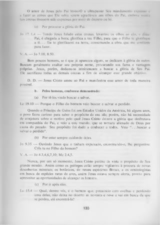 O
amor dc Jesus pelo Pai Icvou-O a ultrapassar Seu mandamento cxpri-MWi c
a fazer as coisas que Ele sabia serem agradáveis aos olhos do Pai, emborn nuni .1
tais cousas tivessem sido expressas por meio de decreto ou lei.
(c)

Por procurar a glória do Pai.

Jo 17.1,4 — Tendo Jesus falado estas cousas, levantou os olhos aocéu, e
Pai, é chegada a hora; glorifica a teu Filho, para que o Filho te glorifu|iii'
a ti. . . Eu te glorificarei na terra, consumando a obra que me conliiwir
para fazer.
V. A. — Jo 7.18; 8.50.
Bem poucos homens, se é que já apareceu algum, se dedicam à glória de outro.
Buscam geralmente exaltar seu próprio nome, procurando sua fama e vantagem
próprias. Jesus, porém, dedicou-se inteiramente a buscar a glória de Seu Pai.
Ele sacrificou todas as demais cousas a fim de alcançar esse grande objetivo.
D. D. — Jesus Cristo amou ao Pai e manifestou esse amor de toda maneira
possível.
b.

Pelos homens, conforme demonstrado:

(a)

Por tê-los vindo buscar e salvar.

Lc 19.10 — Porque o Filho do homem veio buscar e salvar o perdido.
Quando o Príncipe de Gales foi aos Estados Unidos da América, há alguns anos,
o povo ficou curioso para saber o propósito de sua ida; porém, não há necessidade
de ccnjetura sobre o motivo pelo qual Jesus Cristo deixou a glória que desfrutava
em companhia do Pai, e veio a este mundo, que se tom ara alienado de Deus por
causa do pecado. Seu propósito foi dado a conhecer a todos. Veio
. .buscar e
salvar o perdido”.
(b)

Por estar sempre cuidando deles.

Jo 9.35 — Ouvindo Jesus que o tinham expulsado, encontrando-o, lhe perguntou:
Crês tu no Filho do homem?
V. A. — Jo 4.3,4,6,7,10; Mc 2.4,5.
Nunca, por um só momento, Jesus Cristo perdeu de vista o propósito de Sua
grande missão. Assim como os geólogos estão sempre vigilantes à procura dc novas
descobertas minerais; os botânicos, de novos espécimes floiais, e os ornitologistas
em busca de espécies raras de aves, assim Jesus estava sempre alerta, pronto para
aproveitar as oportunidades de alcançar os homens.
(c)

Por ir após eles.

Lc 15.4 — Qual, dentre vós, é o homem que, possuindo cem ovelhas c perdendo
uma delas, não deixa no deserto as noventa e nove e vai em busca da que
se perdeu, até encontrá-la?

133

 